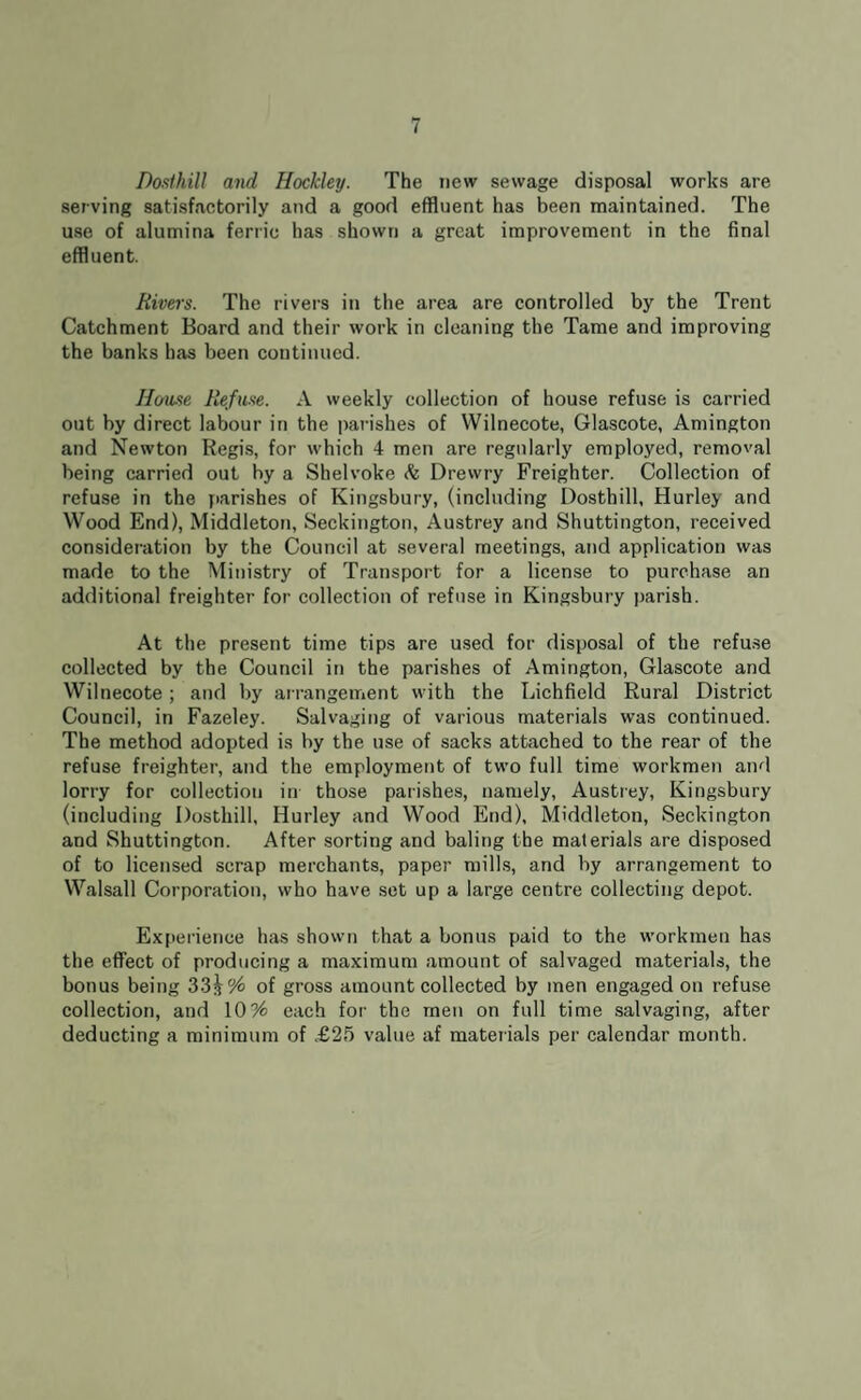 Dosthill and Hockley. The new sewage disposal works are serving satisfactorily and a good effluent has been maintained. The use of alumina ferric has shown a great improvement in the final effluent. Rivers. The rivers in the area are controlled by the Trent Catchment Board and their work in cleaning the Tame and improving the banks has been continued. Home Refuse. A weekly collection of house refuse is carried out by direct labour in the parishes of Wilnecote, Glascote, Amington and Newton Regis, for which 4 men are regularly employed, removal being carried out by a Shelvoke & Drevvry Freighter. Collection of refuse in the parishes of Kingsbury, (including Dosthill, Hurley and Wood End), Middleton, Seckington, Austrey and Shuttington, received consideration by the Council at several meetings, and application was made to the Ministry of Transport for a license to purchase an additional freighter for collection of refuse in Kingsbury parish. At the present time tips are used for disposal of the refuse collected by the Council in the parishes of Amington, Glascote and Wilnecote ; and by arrangement with the Lichfield Rural District Council, in Fazeley. Salvaging of various materials was continued. The method adopted is by the use of sacks attached to the rear of the refuse freighter, and the employment of two full time workmen and lorry for collection in those parishes, namely, Austrey, Kingsbury (including Dosthill, Hurley and Wood End), Middleton, Seckington and Shuttington. After sorting and baling the materials are disposed of to licensed scrap merchants, paper mills, and by arrangement to Walsall Corporation, who have set up a large centre collecting depot. Experience has shown that a bonus paid to the workmen has the effect of producing a maximum amount of salvaged materials, the bonus being 33^ % of gross amount collected by men engaged on refuse collection, and 10% each for the men on full time salvaging, after deducting a minimum of £25 value af materials per calendar month.
