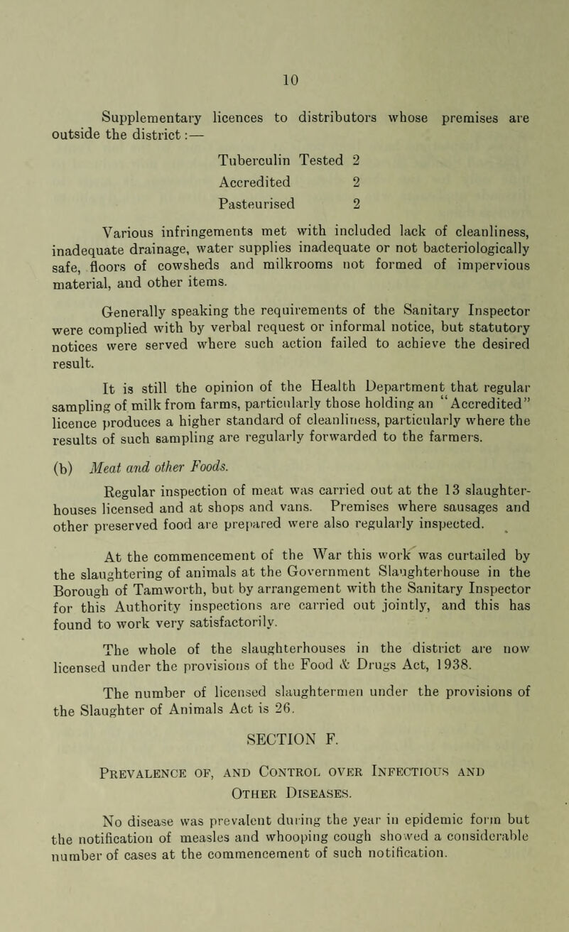 Supplementary licences to distributors whose premises are outside the district:— Tuberculin Tested 2 Accredited 2 Pasteurised 2 Various infringements met with included lack of cleanliness, inadequate drainage, water supplies inadequate or not bacteriologically safe, floors of cowsheds and milkrooms not formed of impervious material, and other items. Generally speaking the requirements of the Sanitary Inspector were complied with by verbal request or informal notice, but statutory notices were served where such action failed to achieve the desired result. It is still the opinion of the Health Department that regular sampling of milk from farms, particularly those holding an “Accredited” licence produces a higher standard of cleanliness, particularly where the results of such sampling are regularly forwarded to the farmers. (b) Meat and other Foods. Regular inspection of meat was carried out at the 13 slaughter¬ houses licensed and at shops and vans. Premises where sausages and other preserved food are prepared were also regularly inspected. At the commencement of the War this work was curtailed by the slaughtering of animals at the Government Slaughterhouse in the Borough of Tam worth, but by arrangement with the Sanitary Inspector for this Authority inspections are carried out jointly, and this has found to work very satisfactorily. The whole of the slaughterhouses in the district are now licensed under the provisions of the Food & Drugs Act, 1938. The number of licensed slaughtermen under the provisions of the Slaughter of Animals Act is 26. SECTION F. Prevalence of, and Control over Infectious and Other Diseases. No disease was prevalent during the year in epidemic form but the notification of measles and whooping cough showed a considerable number of cases at the commencement of such notification.