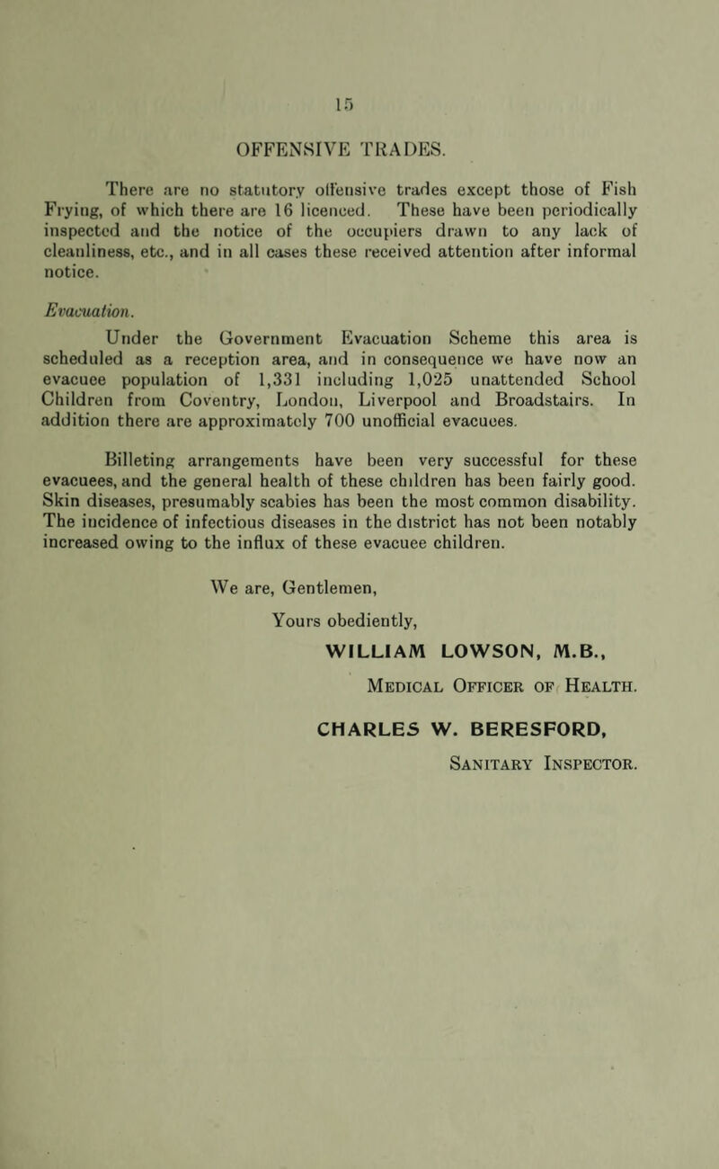 OFFENSIVE TRADES. There are no statutory oll'ensive trades except those of Fish Frying, of which there are 16 licenced. These have been periodically inspected and the notice of the occupiers drawn to any lack of cleanliness, etc., and in all cases these received attention after informal notice. Evacuation. Under the Government Evacuation Scheme this area is scheduled as a reception area, and in consequence we have now an evacuee population of 1,331 including 1,025 unattended School Children from Coventry, London, Liverpool and Broadstairs. In addition there are approximately 700 unofficial evacuees. Billeting arrangements have been very successful for these evacuees, and the general health of these children has been fairly good. Skin diseases, presumably scabies has been the most common disability. The incidence of infectious diseases in the district has not been notably increased owing to the influx of these evacuee children. We are, Gentlemen, Yours obediently, WILLIAM LOWSON, M.B., Medical Officer of Health. CHARLES W. BERESFORD, Sanitary Inspector.
