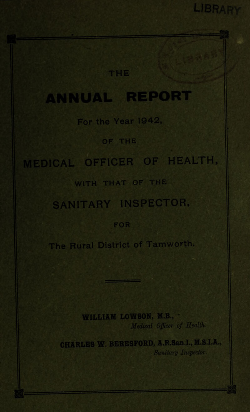 LIBRARY OF THE MEDICAL OFFICER OF HEALTH, WITH THAT OF THE SANITARY INSPECTOR FOR . The Rural District of Tamworth WILLIAM LOWSON, M.B., * Medical Officer of Health. ' -v CHARLES W. BERESPORD, A.R.San.I., M.S.I.A.,