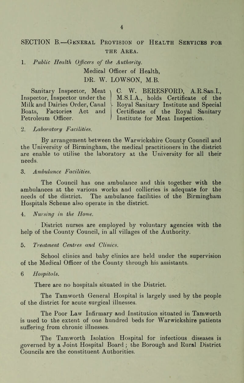 SECTION B.—General Provision of Health Services for the Area. 1. Public Health Officers of the Authority. Medical Officer of Health, DR. W. LOWSON, M.B. Sanitary Inspector, Meat Inspector, Inspector under the Milk and Dairies Order, Canal Boats, Factories Act and Petroleum Officer. 2. Laboratory Facilities. C. W. BERESFORD, A.R.San.I., M.S.I.A., holds Certificate of the Royal Sanitary Institute and Special Certificate of the Royal Sanitary Institute for Meat Inspection. By arrangement between the Warwickshire County Council and the University of Birmingham, the medical practitioners in the district are enable to utilise the laboratory at the University for all their needs. 3. Ambulance Facilities. The Council has one ambulance and this together with the ambulances at the various works and collieries is adequate for the needs of the district. The ambulance facilities of the Birmingham Hospitals Scheme also operate in the district. 4. Nursing in the Home. District nurses are employed by voluntary agencies with the help of the County Council, in all villages of the Authority. 5. Treatment Centres and Clinics. School clinics and baby clinics are held under the supervision of the Medical Officer of the County through his assistants. 6 Hospitals. There are no hospitals situated in the District. The Tamworth General Hospital is largely used by the people of the district for acute surgical illnesses. The Poor Law Infirmary and Institution situated in Tamworth is used to the extent of one hundred beds for Warwickshire patients suffering from chronic illnesses. The Tamworth Isolation Hospital for infectious diseases is governed by a Joint Hospital Board ; the Borough and Rural District Councils are the constituent Authorities.