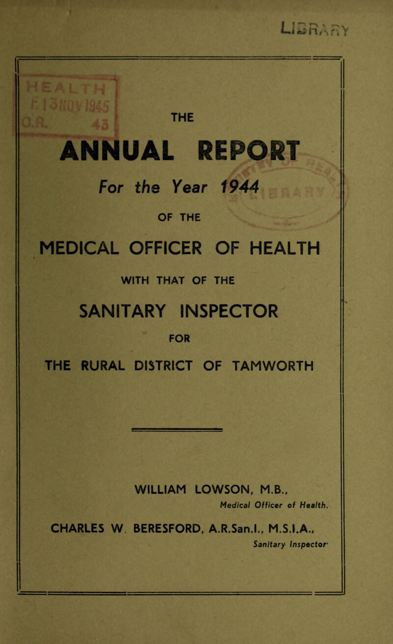 Lf —j r> *- «-«.•» i «j' n i\ r»V i-;- THE ANNUAL REPORT For the Year 1944 OF THE MEDICAL OFFICER OF HEALTH WITH THAT OF THE SANITARY INSPECTOR FOR THE RURAL DISTRICT OF TAMWORTH WILLIAM LOWSON, M.B., Medical Officer of Health. CHARLES W BERESFORD, A.R.San.l., M.S.I.A., Sanitary Inspector