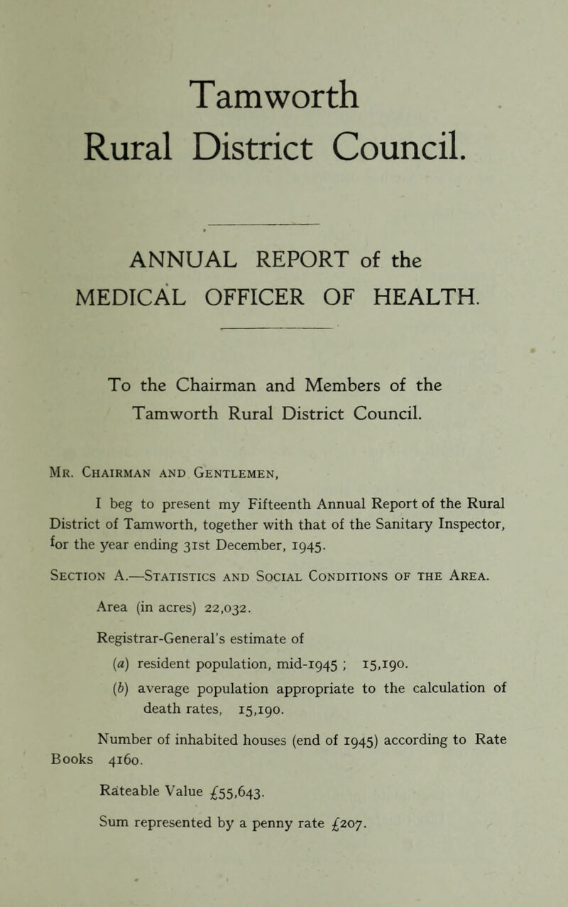 Tam worth Rural District Council ANNUAL REPORT of the MEDICAL OFFICER OF HEALTH. To the Chairman and Members of the Tam worth Rural District Council. Mr. Chairman and Gentlemen, I beg to present my Fifteenth Annual Report of the Rural District of Tamworth, together with that of the Sanitary Inspector, for the year ending 31st December, 1945. Section A.—Statistics and Social Conditions of the Area. Area (in acres) 22,032. Registrar-General’s estimate of (a) resident population, mid-1945 ; 15,190. (b) average population appropriate to the calculation of death rates, 15,190. Number of inhabited houses (end of 1945) according to Rate Books 4160. Rateable Value £55,643. Sum represented by a penny rate £207.