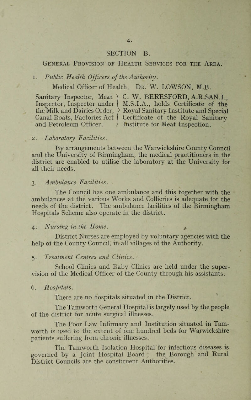 4- SECTION B. General Provision of Health Services for the Area. 1. Public Health Officers of the Authority. Medical Officer of Health, Dr. W. LOWSON, M.B. Sanitary Inspector, Meat j C. W. BERESFORD, A.R.SAN.I., Inspector, Inspector under f M.S.I.A., holds Certificate of the the Milk and Dairies Order, ) Royal Sanitary Institute and Special Canal Boats, Factories Act | Certificate of the Royal Sanitary and Petroleum Officer. / Institute for Meat Inspection. 2. Laboratory Facilities. By arrangements between the Warwickshire County Council and the University of Birmingham, the medical practitioners in the district are enabled to utilise the laboratory at the University for all their needs. 3. Ambulance Facilities. \ The Council has one ambulance and this together with the ambulances at the various Works and Collieries is adequate for the needs of the district. The ambulance facilities of the Birmingham Hospitals Scheme also operate in the district. 4. Nursing in the Home. A District Nurses are employed by voluntary agencies with the help of the County Council, in all villages of the Authority. 5. Treatment Centres and Clinics. School Clinics and Baby Clinics are held under the super¬ vision of the Medical Officer of the County through his assistants. 6. Hospitals. There are no hospitals situated in the District. The Tamworth General Hospital is largely used by the people of the district for acute surgical illnesses. The Poor Law Infirmary and Institution situated in Tam¬ worth is used to the extent of one hundred beds for Warwickshire patients suffering from chronic illnesses. The Tamworth Isolation Hospital for infectious diseases is governed by a Joint Hospital Board ; the Borough and Rural District Councils are the constituent Authorities.