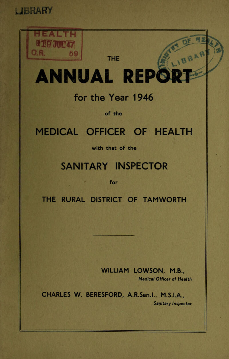iJEHAHY [•HEALTH 9ISWC47 I O.R. 6£ ANNUAL REP for the Year 1946 of the MEDICAL OFFICER OF HEALTH with that of the SANITARY INSPECTOR for THE RURAL DISTRICT OF TAMWORTH WILLIAM LOWSON, M.B., Medical Officer of Health CHARLES W. BERESFORD, A.R.San.l., M.S.I.A., Sanitary Inspector