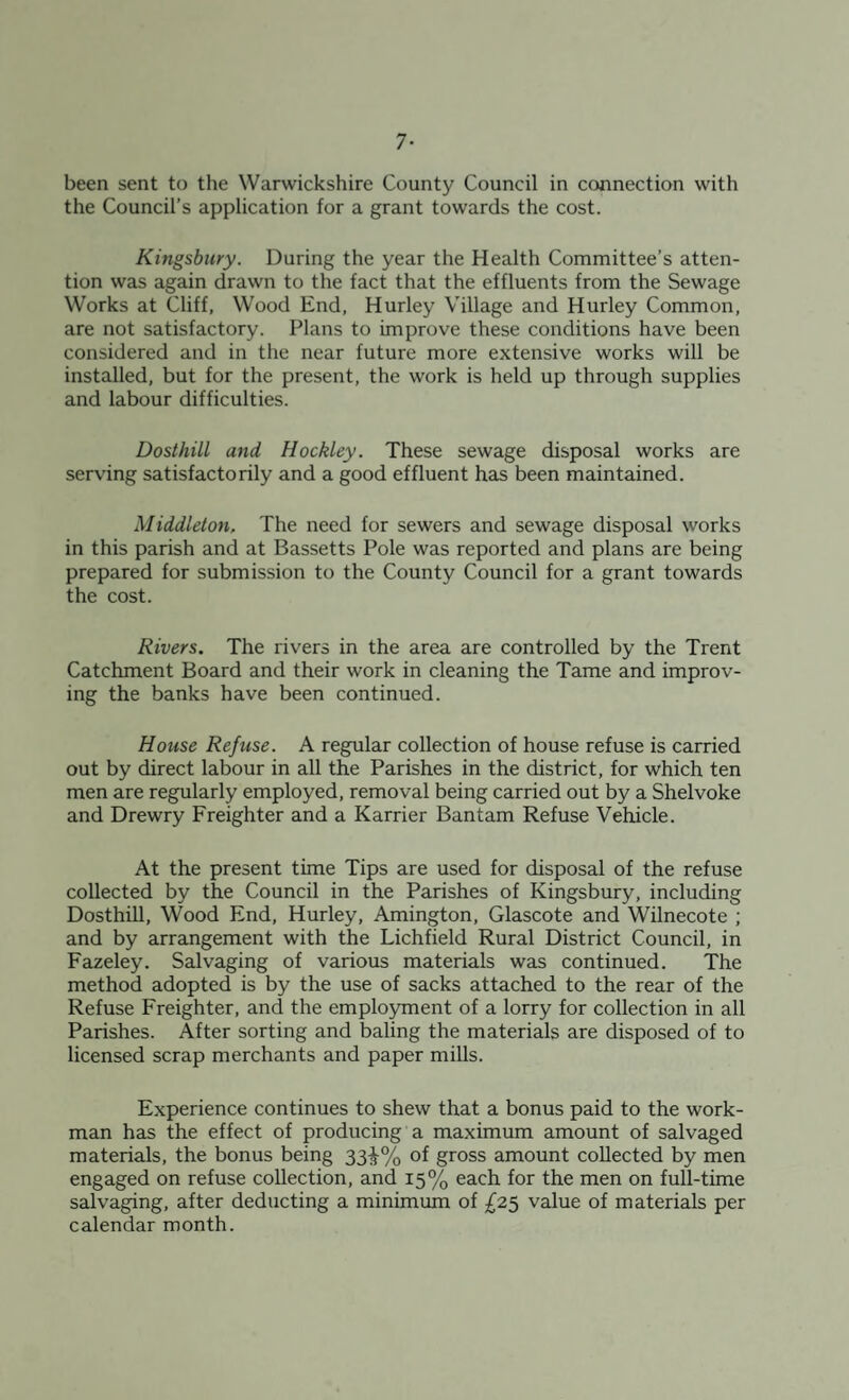 7- been sent to the Warwickshire County Council in connection with the Council’s application for a grant towards the cost. Kingsbury. During the year the Health Committee’s atten¬ tion was again drawn to the fact that the effluents from the Sewage Works at Cliff, Wood End, Hurley Village and Hurley Common, are not satisfactory. Plans to improve these conditions have been considered and in the near future more extensive works will be installed, but for the present, the work is held up through supplies and labour difficulties. Dosthill and Hockley. These sewage disposal works are serving satisfactorily and a good effluent has been maintained. Middleton, The need for sewers and sewage disposal works in this parish and at Bassetts Pole was reported and plans are being prepared for submission to the County Council for a grant towards the cost. Rivers. The rivers in the area are controlled by the Trent Catchment Board and their work in cleaning the Tame and improv¬ ing the banks have been continued. House Refuse. A regular collection of house refuse is carried out by direct labour in all the Parishes in the district, for which ten men are regularly employed, removal being carried out by a Shelvoke and Drewry Freighter and a Karrier Bantam Refuse Vehicle. At the present time Tips are used for disposal of the refuse collected by the Council in the Parishes of Kingsbury, including Dosthill, Wood End, Hurley, Amington, Glascote and Wilnecote ; and by arrangement with the Lichfield Rural District Council, in Fazeley. Salvaging of various materials was continued. The method adopted is by the use of sacks attached to the rear of the Refuse Freighter, and the employment of a lorry for collection in all Parishes. After sorting and baling the materials are disposed of to licensed scrap merchants and paper mills. Experience continues to shew that a bonus paid to the work¬ man has the effect of producing a maximum amount of salvaged materials, the bonus being 33^% of gross amount collected by men engaged on refuse collection, and 15% each for the men on full-time salvaging, after deducting a minimum of £25 value of materials per calendar month.