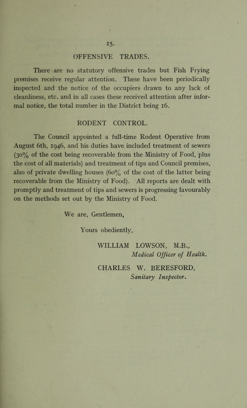 L5- OFFENSIVE TRADES. There are no statutory offensive trades but Fish Frying premises receive regular attention. These have been periodically inspected and the notice of the occupiers drawn to any lack of cleanliness, etc. and in all cases these received attention after infor¬ mal notice, the total number in the District being 16. RODENT CONTROL. The Council appointed a full-time Rodent Operative from August 6th, 1946, and his duties have included treatment of sewers (3°% °f the cost being recoverable from the Ministry of Food, plus the cost of all materials) and treatment of tips and Council premises, also of private dwelling houses (60% of the cost of the latter being recoverable from the Ministry of Food). All reports are dealt with promptly and treatment of tips and sewers is progressing favourably on the methods set out by the Ministry of Food. We are, Gentlemen, Yours obediently, WILLIAM LOWSON, M.B., Medical Officer of Health. CHARLES W. BERESFORD, Sanitary Inspector.