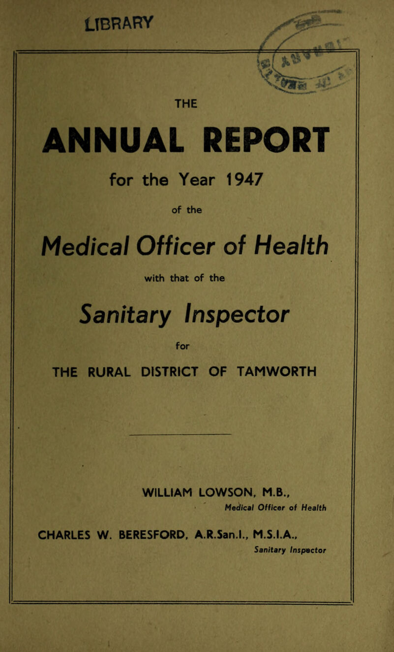 LIBRARY THE ANNUAL REPORT for the Year 1947 of the Medical Officer of Health with that of the Sanitary Inspector for THE RURAL DISTRICT OF TAMWORTH WILLIAM LOWSON, M.B., Medical Officer of Health CHARLES W. BERESFORD, A.R.San.l., M.S.I.A., Sanitary Inspector