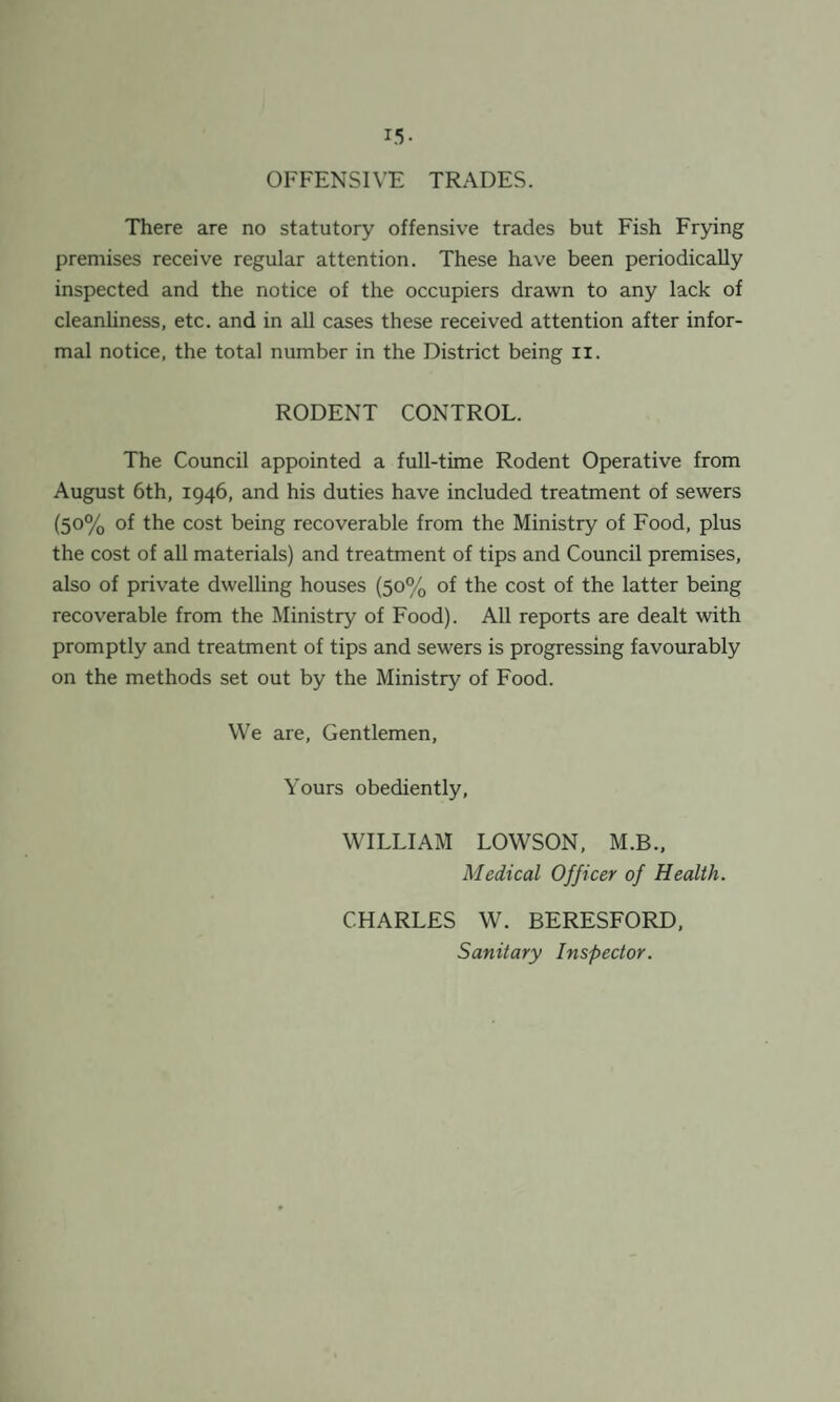 15- OFFENSIVE TRADES. There are no statutory offensive trades but Fish Frying premises receive regular attention. These have been periodically inspected and the notice of the occupiers drawn to any lack of cleanliness, etc. and in all cases these received attention after infor¬ mal notice, the total number in the District being n. RODENT CONTROL. The Council appointed a full-time Rodent Operative from August 6th, 1946, and his duties have included treatment of sewers (5°% °f the cost being recoverable from the Ministry of Food, plus the cost of all materials) and treatment of tips and Council premises, also of private dwelling houses (50% of the cost of the latter being recoverable from the Ministry of Food). All reports are dealt with promptly and treatment of tips and sewers is progressing favourably on the methods set out by the Ministry of Food. We are, Gentlemen, Yours obediently, WILLIAM LOWSON, M.B., Medical Officer of Health. CHARLES W. BERESFORD, Sanitary Inspector.
