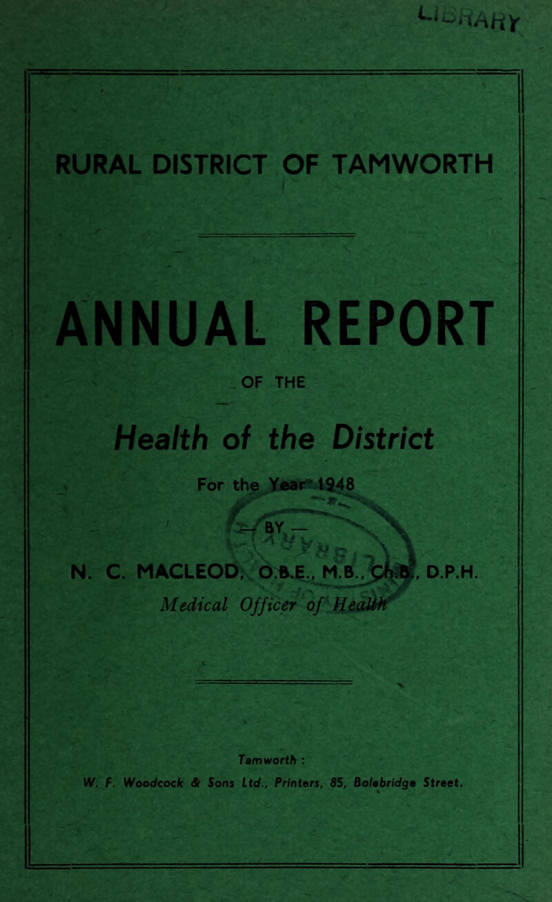 RURAL DISTRICT OF TAMWORTH ANNUAL REPORT OF THE Health of the District For the Year 1948 - ' « Vy 1 I N. C. MACLEOD, O.B.E., D.P.H. Medical Officer of Health' Tamworth : W. F. Woodcock & Sons Ltd., Printers, 85, Bolebridge Street.