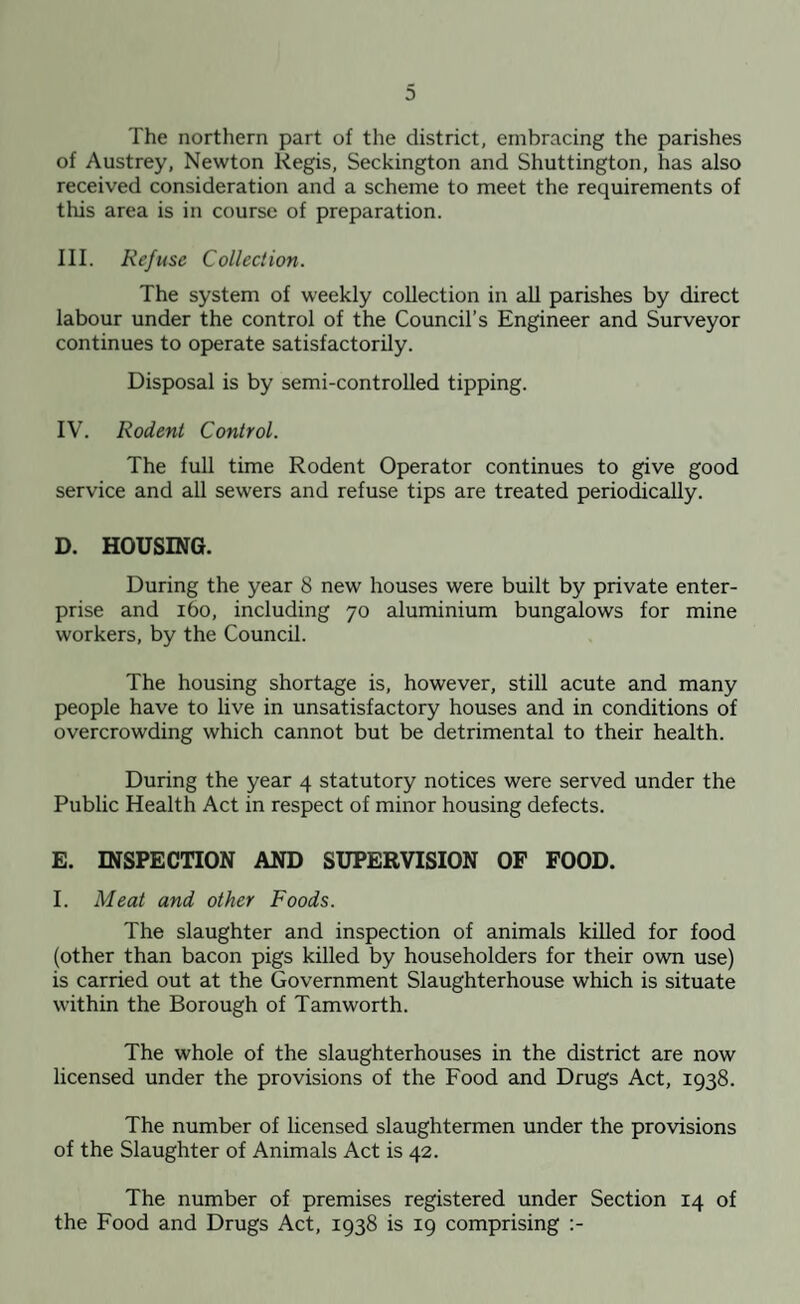 The northern part of the district, embracing the parishes of Austrey, Newton Regis, Seckington and Shuttington, has also received consideration and a scheme to meet the requirements of this area is in course of preparation. III. Refuse Collection. The system of weekly collection in all parishes by direct labour under the control of the Council’s Engineer and Surveyor continues to operate satisfactorily. Disposal is by semi-controlled tipping. IV. Rodent Control. The full time Rodent Operator continues to give good service and all sewers and refuse tips are treated periodically. D. HOUSING. During the year 8 new houses were built by private enter¬ prise and 160, including 70 aluminium bungalows for mine workers, by the Council. The housing shortage is, however, still acute and many people have to live in unsatisfactory houses and in conditions of overcrowding which cannot but be detrimental to their health. During the year 4 statutory notices were served under the Public Health Act in respect of minor housing defects. E. INSPECTION AND SUPERVISION OF FOOD. I. Meat and other Foods. The slaughter and inspection of animals killed for food (other than bacon pigs killed by householders for their own use) is carried out at the Government Slaughterhouse which is situate within the Borough of Tamworth. The whole of the slaughterhouses in the district are now licensed under the provisions of the Food and Drugs Act, 1938. The number of licensed slaughtermen under the provisions of the Slaughter of Animals Act is 42. The number of premises registered under Section 14 of the Food and Drugs Act, 1938 is 19 comprising :-