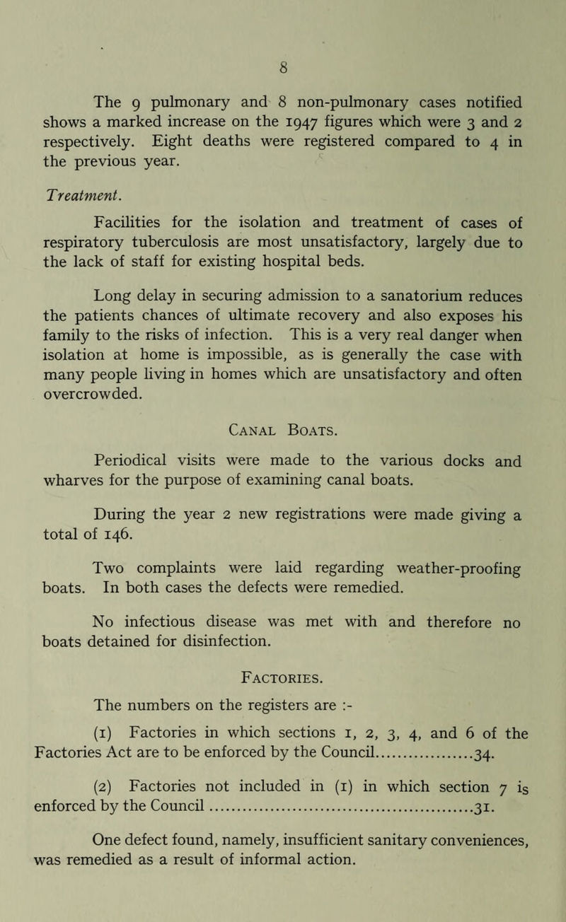 The 9 pulmonary and 8 non-pulmonary cases notified shows a marked increase on the 1947 figures which were 3 and 2 respectively. Eight deaths were registered compared to 4 in the previous year. Treatment. Facilities for the isolation and treatment of cases of respiratory tuberculosis are most unsatisfactory, largely due to the lack of staff for existing hospital beds. Long delay in securing admission to a sanatorium reduces the patients chances of ultimate recovery and also exposes his family to the risks of infection. This is a very real danger when isolation at home is impossible, as is generally the case with many people living in homes which are unsatisfactory and often overcrowded. Canal Boats. Periodical visits were made to the various docks and wharves for the purpose of examining canal boats. During the year 2 new registrations were made giving a total of 146. Two complaints were laid regarding weather-proofing boats. In both cases the defects were remedied. No infectious disease was met with and therefore no boats detained for disinfection. Factories. The numbers on the registers are (1) Factories in which sections 1, 2, 3, 4, and 6 of the Factories Act are to be enforced by the Council.34. (2) Factories not included in (1) in which section 7 is enforced by the Council.31. One defect found, namely, insufficient sanitary conveniences, was remedied as a result of informal action.