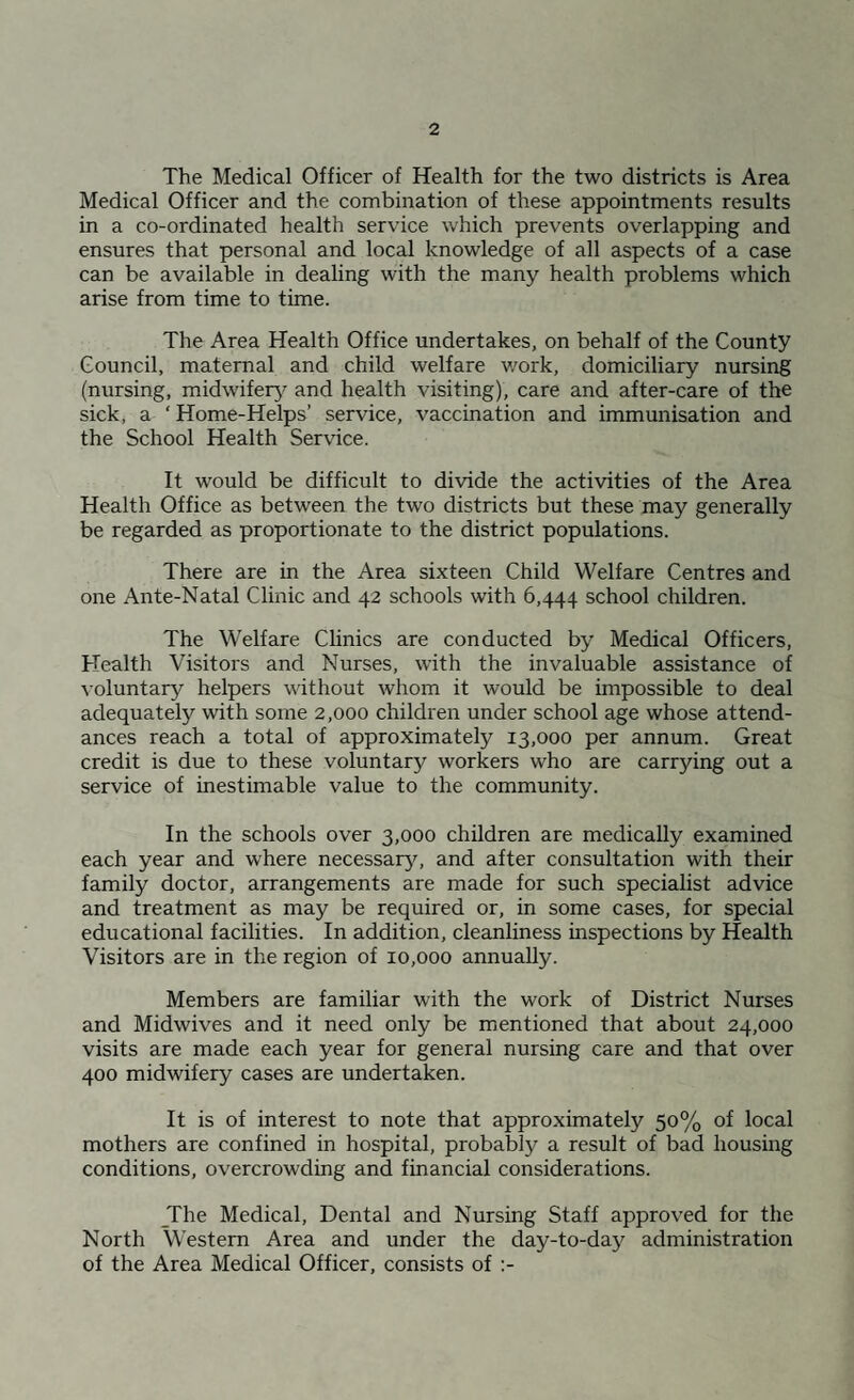 The Medical Officer of Health for the two districts is Area Medical Officer and the combination of these appointments results in a co-ordinated health service which prevents overlapping and ensures that personal and local knowledge of all aspects of a case can be available in dealing with the many health problems which arise from time to time. The Area Health Office undertakes, on behalf of the County Council, maternal and child welfare v/ork, domiciliary nursing (nursing, midwifery^ and health visiting), care and after-care of the sick, a ' Home-Helps’ service, vaccination and immunisation and the School Health Service. It would be difficult to divide the activities of the Area Health Office as between the two districts but these may generally be regarded as proportionate to the district populations. There are in the Area sixteen Child Welfare Centres and one Ante-Natal Clinic and 42 schools with 6,444 school children. The Welfare Clinics are conducted by Medical Officers, Health Visitors and Nurses, with the invaluable assistance of ^’oluntary helpers without whom it would be impossible to deal adequately with some 2,000 children under school age whose attend¬ ances reach a total of approximately 13,000 per annum. Great credit is due to these voluntary workers who are carrying out a service of inestimable value to the community. In the schools over 3,000 children are medically examined each year and where necessary, and after consultation with their family doctor, arrangements are made for such specialist advice and treatment as may be required or, in some cases, for special educational facilities. In addition, cleanliness inspections by Health Visitors are in the region of 10,000 annually. Members are familiar with the work of District Nurses and Midwives and it need only be mentioned that about 24,000 visits are made each year for general nursing care and that over 400 midwifery cases are undertaken. It is of interest to note that approximately 50% of local mothers are confined in hospital, probably a result of bad housing conditions, overcrowding and financial considerations. _The Medical, Dental and Nursing Staff approved for the North Western Area and under the day-to-day administration of the Area Medical Officer, consists of ;-