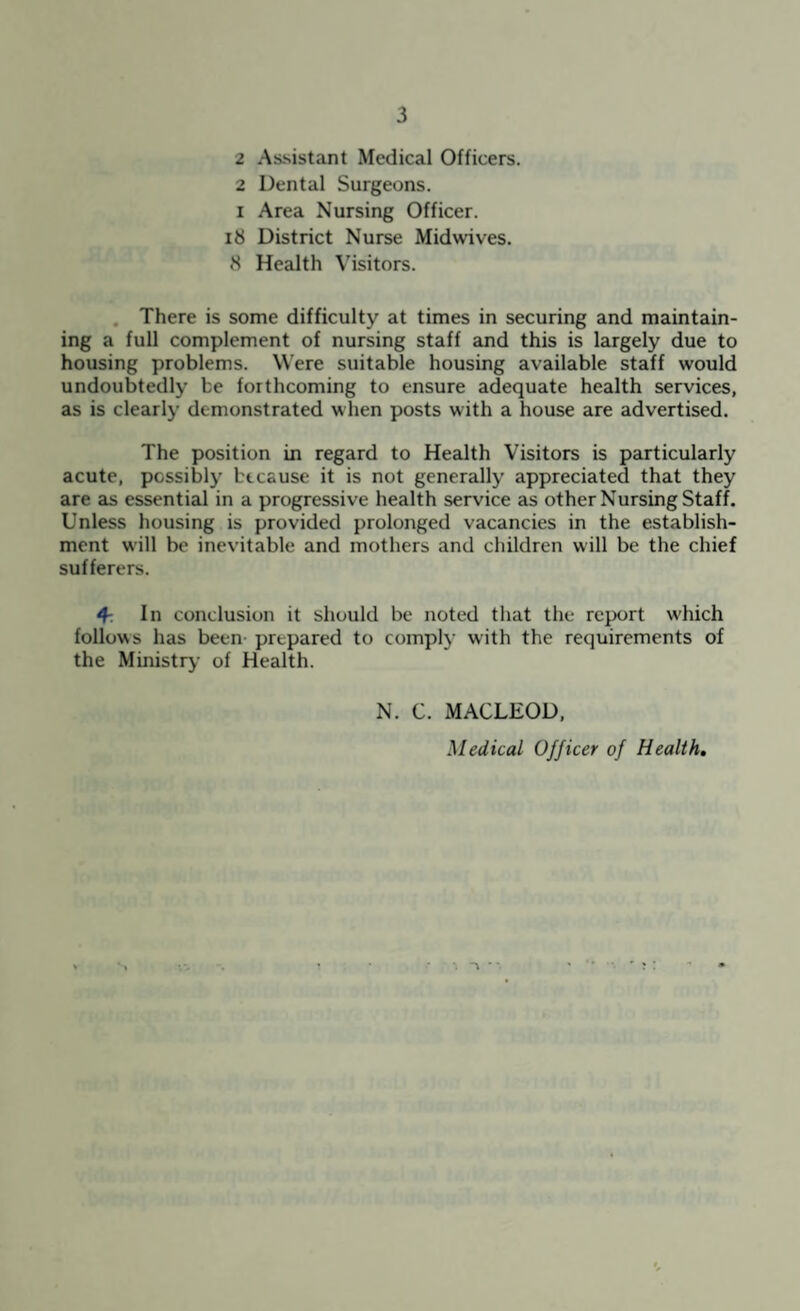 2 Assistant Medical Officers. 2 Dental Surgeons. I Area Nursing Officer, ib District Nurse Midwives. »S Health Visitors. , There is some difficulty at times in securing and maintain¬ ing a full complement of nursing staff and this is largely due to housing problems. Were suitable housing available staff would undoubtedly be forthcoming to ensure adequate health services, as is clearly demonstrated when posts with a house are advertised. The position in regard to Health Visitors is particularly acute, possibly because it is not generally appreciated that they are as essential in a progressive health service as other Nursing Staff. Unless housing is provided prolonged vacancies in the establish¬ ment will be inevitable and mothers and children will be the chief sufferers. 4-. In conclusion it should be noted that the report w'hich follows has been- prepared to comply with the requirements of the Ministry of Health. N. C. MACLEOD, Medical Officer of Health,