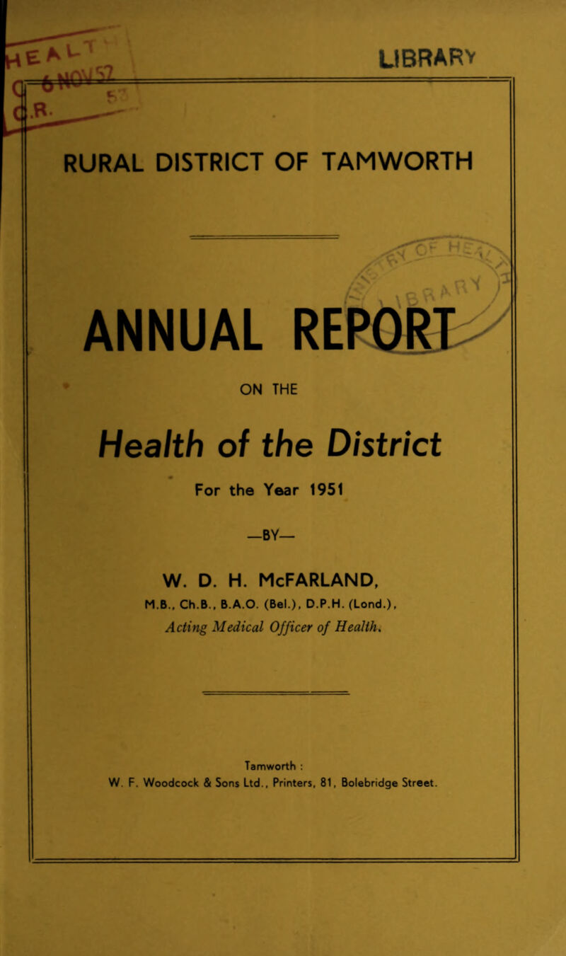 LIBRARV RURAL DISTRICT OF TAMWORTH hr x' X S' ) ANNUAL REPORT ON THE Health of the District For the Year 1951 —BY— w. d. h. McFarland, M.B., Ch.B., B.A.O. (Bel.), D.P.H. (Lond.), Acting Medical Officer of Health. Tamworth : W. F. Woodcock & Sons Ltd., Printers, 81, Bolebridge Street.