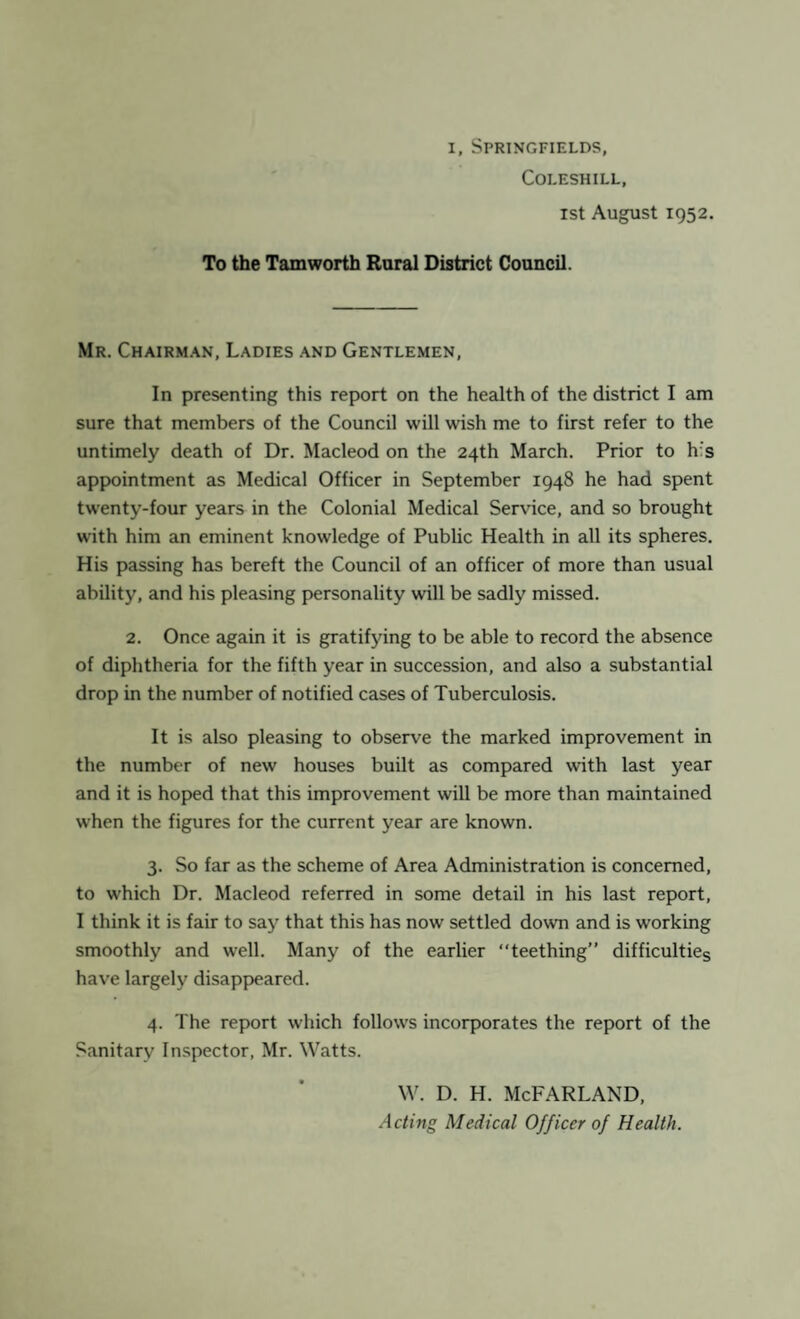 COLESHILL, 1st August 1952. To the Tamworth Rural District Council. Mr. Chairman, Ladies and Gentlemen, In presenting this report on the health of the district I am sure that members of the Council will wish me to first refer to the untimely death of Dr. Macleod on the 24th March. Prior to his appointment as Medical Officer in September 1948 he had spent twenty-four years in the Colonial Medical Service, and so brought with him an eminent knowledge of Public Health in all its spheres. His passing has bereft the Council of an officer of more than usual ability, and his pleasing personality will be sadly missed. 2. Once again it is gratifying to be able to record the absence of diphtheria for the fifth year in succession, and also a substantial drop in the number of notified cases of Tuberculosis. It is also pleasing to observe the marked improvement in the number of new houses built as compared with last year and it is hoped that this improvement will be more than maintained when the figures for the current year are known. 3. So far as the scheme of Area Administration is concerned, to which Dr. Macleod referred in some detail in his last report, I think it is fair to say that this has now settled down and is working smoothly and well. Many of the earlier “teething” difficulties have largely disappeared. 4. The report which follows incorporates the report of the Sanitary Inspector, Mr. Watts. w. d. h. McFarland, Acting Medical Officer of Health.