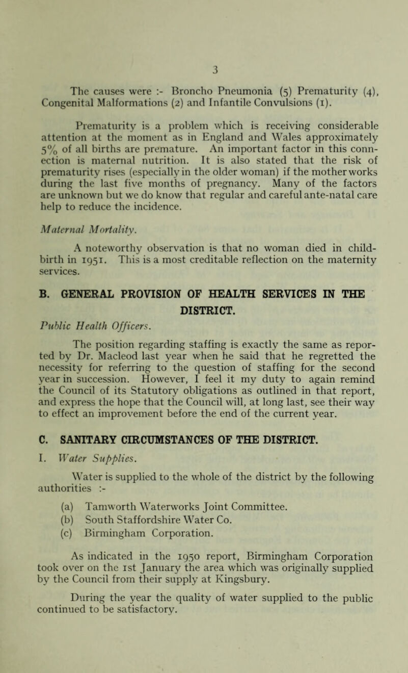 The causes were Broncho Pneumonia (5) Prematurity (4), Congenital Malformations (2) and Infantile Convulsions (1). Prematurity is a problem which is receiving considerable attention at the moment as in England and Wales approximately 5% of all births are premature. An important factor in this conn¬ ection is maternal nutrition. It is also stated that the risk of prematurity rises (especially in the older woman) if the mother works during the last five months of pregnancy. Many of the factors are unknown but we do know that regular and careful ante-natal care help to reduce the incidence. Maternal Mortality. A noteworthy observation is that no woman died in child¬ birth in 1951. This is a most creditable reflection on the maternity services. B. GENERAL PROVISION OF HEALTH SERVICES IN THE DISTRICT. Public Health Officers. The position regarding staffing is exactly the same as repor¬ ted by Dr. Macleod last year when he said that he regretted the necessity for referring to the question of staffing for the second year in succession. However, I feel it my duty to again remind the Council of its Statutory obligations as outlined in that report, and express the hope that the Council will, at long last, see their way to effect an improvement before the end of the current year. C. SANITARY CIRCUMSTANCES OF THE DISTRICT. I. Water Supplies. Water is supplied to the whole of the district by the following authorities :- (a) Tamworth Waterworks Joint Committee. (b) South Staffordshire Water Co. (c) Birmingham Corporation. As indicated in the 1950 report, Birmingham Corporation took over on the 1st January the area which was originally supplied by the Council from their supply at Kingsbury. During the year the quality of water supplied to the public continued to be satisfactory.