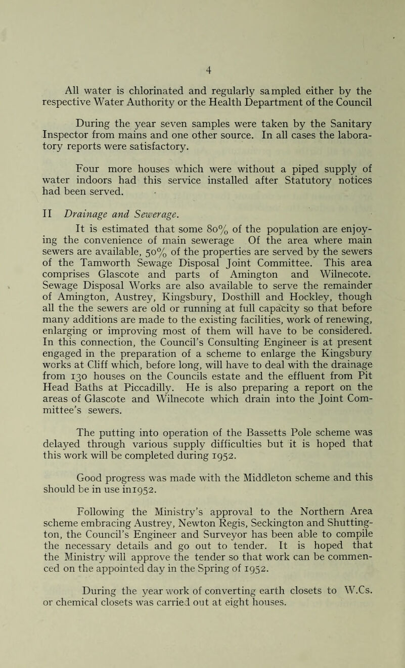 All water is chlorinated and regularly sampled either by the respective Water Authority or the Health Department of the Council During the year seven samples were taken by the Sanitary Inspector from mains and one other source. In all cases the labora¬ tory reports were satisfactory. Four more houses which were without a piped supply of water indoors had this service installed after Statutory notices had been served. II Drainage and Sewerage. It is estimated that some 80% of the population are enjoy¬ ing the convenience of main sewerage Of the area where main sewers are available, 50% of the properties are served by the sewers of the Tamworth Sewage Disposal Joint Committee. This area comprises Glascote and parts of Amington and Wilnecote. Sewage Disposal Works are also available to serve the remainder of Amington, Austrey, Kingsbury, Dosthill and Hockley, though all the the sewers are old or running at full capacity so that before many additions are made to the existing facilities, work of renewing, enlarging or improving most of them will have to be considered. In this connection, the Council’s Consulting Engineer is at present engaged in the preparation of a scheme to enlarge the Kingsbury works at Cliff which, before long, will have to deal with the drainage from 130 houses on the Councils estate and the effluent from Pit Head Baths at Piccadilly. He is also preparing a report on the areas of Glascote and Wilnecote which drain into the Joint Com¬ mittee’s sewers. The putting into operation of the Bassetts Pole scheme was delayed through various supply difficulties but it is hoped that this work will be completed during 1952. Good progress was made with the Middleton scheme and this should be in use ini952. Following the Ministry’s approval to the Northern Area scheme embracing Austrey, Newton Regis, Seckington and Shutting- ton, the Council’s Engineer and Surveyor has been able to compile the necessary details and go out to tender. It is hoped that the Ministry will approve the tender so that work can be commen¬ ced on the appointed day in the Spring of 1952. During the year work of converting earth closets to W.Cs. or chemical closets was carried out at eight houses.