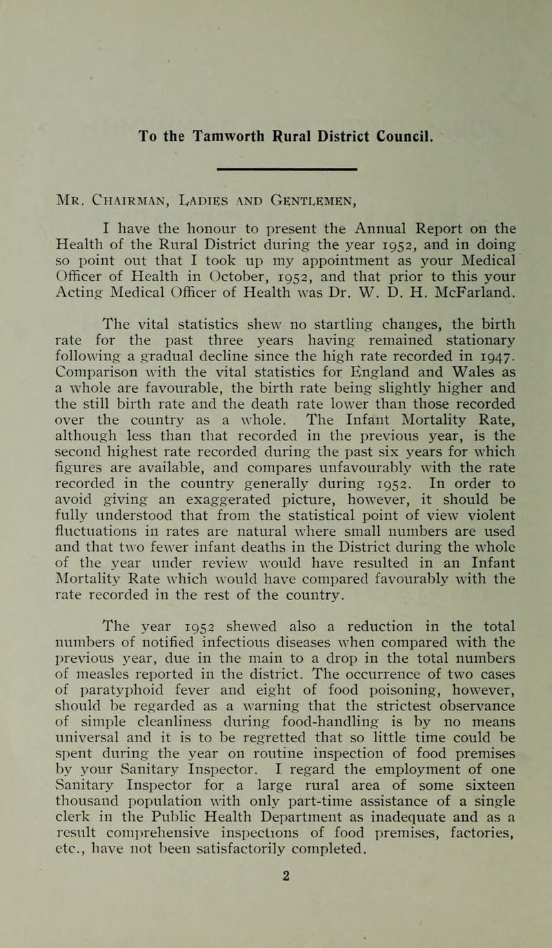 To the Tamworth Rural District Council. Mr. Chairman, Cadies and Gentlemen, I have the honour to present the Annual Report on the Health of the Rural District during the year 1952, and in doing so point out that I took up my appointment as your Medical Officer of Health in October, 1952, and that prior to this your Acting Medical Officer of Health was Dr. W. D. H. McFarland. The vital statistics shew no startling changes, the birth rate for the past three years having remained stationary following a gradual decline since the high rate recorded in 1947. Comparison with the vital statistics for England and Wales as a whole are favourable, the birth rate being slightly higher and the still birth rate and the death rate lower than those recorded over the country as a whole. The Infant Mortality Rate, although less than that recorded in the previous year, is the second highest rate recorded during the past six years for which figures are available, and compares unfavourably with the rate recorded in the country generally during 1952. In order to avoid giving an exaggerated picture, however, it should be fully understood that from the statistical point of view violent fluctuations in rates are natural where small numbers are used and that two fewer infant deaths in the District during the whole of the year under review would have resulted in an Infant Mortality Rate which would have compared favourably with the rate recorded in the rest of the country. The year 1952 shewed also a reduction in the total numbers of notified infectious diseases when compared with the previous year, due in the main to a drop in the total numbers of measles reported in the district. The occurrence of two cases of paratyphoid fever and eight of food poisoning, however, should be regarded as a warning that the strictest observance of simple cleanliness during food-handling is by no means universal and it is to be regretted that so little time could be spent during the year on routine inspection of food premises by your Sanitary Inspector. I regard the employment of one Sanitary Inspector for a large rural area of some sixteen thousand population with only part-time assistance of a single clerk in the Public Health Department as inadequate and as a result comprehensive inspections of food premises, factories, etc., have not been satisfactorily completed.