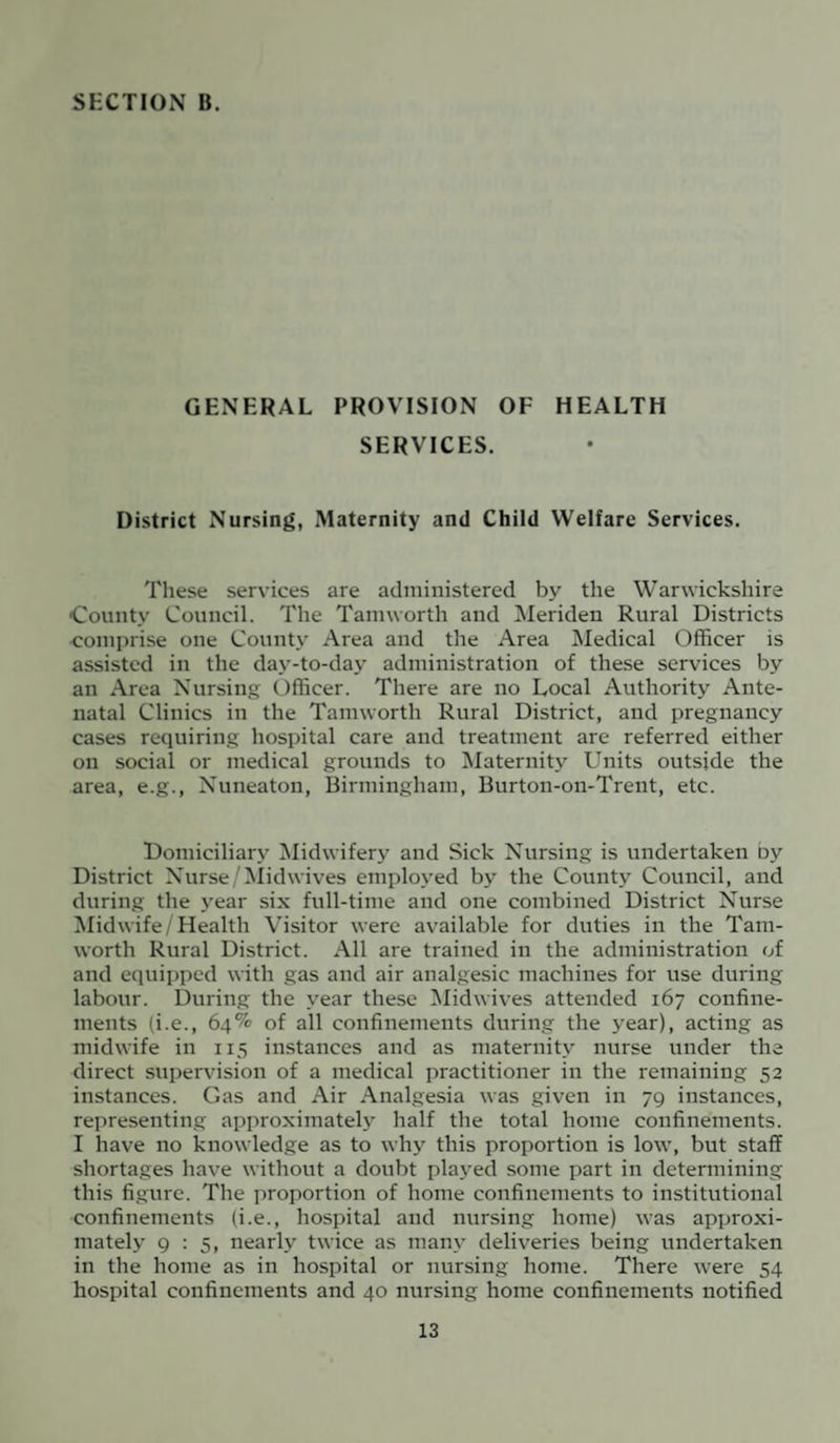 GENERAL PROVISION OF HEALTH SERVICES. District Nursing, Maternity and Child Welfare Services. These services are administered by the Warwickshire •County Council. The Tamworth and Meriden Rural Districts comprise one County Area and the Area Medical Officer is assisted in the day-to-day administration of these services by an Area Nursing Officer. There are no Local Authority Ante¬ natal Clinics in the Tamworth Rural District, and pregnancy cases requiring hospital care and treatment are referred either on social or medical grounds to Maternity Units outside the area, e.g., Nuneaton, Birmingham, Burton-on-Trent, etc. Domiciliary Midwifery and Sick Nursing is undertaken by District Nurse/Midwives employed by the County Council, and during the year six full-time and one combined District Nurse Midwife/Health Visitor were available for duties in the Tam¬ worth Rural District. All are trained in the administration of and equipped with gas and air analgesic machines for use during labour. During the year these Midwives attended 167 confine¬ ments (i.e., 64% of all confinements during the year), acting as midwife in 115 instances and as maternity nurse under the direct supervision of a medical practitioner in the remaining 52 instances. Gas and Air Analgesia was given in 79 instances, representing approximately half the total home confinements. I have no knowledge as to why this proportion is low, but staff shortages have without a doubt played some part in determining this figure. The proportion of home confinements to institutional confinements (i.e., hospital and nursing home) was approxi¬ mately 9:5, nearly twice as many deliveries being undertaken in the home as in hospital or nursing home. There were 54 hospital confinements and 40 nursing home confinements notified