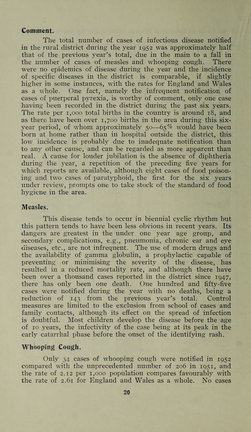 Comment. The total number of eases of infectious disease notified in the rural district during the year 1952 was approximately half that of the previous year’s total, due in the main to a fall in the number of cases of measles and whooping cough. There were no epidemics of disease during the year and the incidence of specific diseases in the district is comparable, if slightly higher in some instances, with the rates for England and Wales as a whole. One fact, namely the infrequent notification of cases of puerperal pyrexia, is worthy of comment, only one case having been recorded in the district during the past six years. The rate per 1,000 total births in the country is around 18, and as there have been over 1,700 births in the area during this six- year period, of whom approximately 50—65% would have been born at home rather than in hospital outside the district, this low incidence is probably due to inadequate notification than to any other cause, and can be regarded as more apparent than real. A cause for louder jubilation is the absence of diphtheria during the year, a repetition of the preceding five years for which reports are available, although eight cases of food poison¬ ing and two cases of paratyphoid, the first for the six years under review, prompts one to take stock of the standard of food hygiene in the area. Measles. This disease tends to occur in biennial cyclic rhythm but this pattern tends to have been less obvious in recent years. Its dangers are greatest in the under one year age group, and secondary complications, e.g., pneumonia, chronic ear and eye diseases, etc., are not infrequent. The use of modern drugs and the availability of gamma globulin, a prophylactic capable of preventing or minimising the severity of the disease, has resulted in a reduced mortality rate, and although there have been over a thousand cases reported in the district since 1947, there has only been one death. One hundred and fifty-five cases were notified during the year with no deaths, being a reduction of 143 from the previous year’s total. Control measures are limited to the exclusion from school of cases and family contacts, although its effect on the spread of infection is doubtful. Most children develop the disease before the age of 10 years, the infectivity of the case being at its peak in the early catarrhal phase before the onset of the identifying rash. Whooping Cough. Only 34 cases of whooping cough were notified in 1952 compared with the unprecedented number of 206 in 1951, and the rate of 2.12 per 1,000 population compares favourably with the rate of 2.61 for England and Wales as a whole. No cases