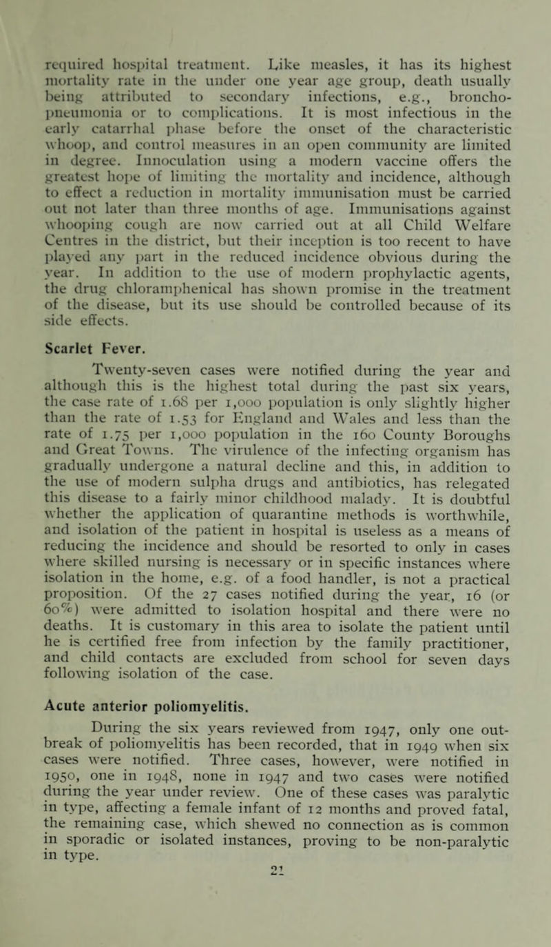 required hospital treatment. Like measles, it has its highest mortality rate in the under one year age group, death usually being attributed to secondary infections, e.g., broncho¬ pneumonia or to complications. It is most infectious in the early catarrhal phase before the onset of the characteristic whoop, and control measures in an open community are limited in degree. Innoculation using a modern vaccine offers the greatest hope of limiting the mortality and incidence, although to effect a reduction in mortality immunisation must be carried out not later than three months of age. Immunisations against whooping cough are now carried out at all Child Welfare Centres in the district, but their inception is too recent to have played any part in the reduced incidence obvious during the year. In addition to the use of modern prophylactic agents, the drug chloramphenical has shown promise in the treatment of the disease, but its use should be controlled because of its side effects. Scarlet Fever. Twenty-seven cases were notified during the year and although this is the highest total during the past six years, the case rate of 1.6S per 1,000 population is only slightly higher than the rate of 1.53 for England and Wales and less than the rate of 1.75 per 1,000 population in the 160 County Boroughs and Great Towns. The virulence of the infecting organism has gradually undergone a natural decline and this, in addition to the use of modern sulpha drugs and antibiotics, has relegated this disease to a fairly minor childhood malady. It is doubtful whether the application of quarantine methods is worthwhile, and isolation of the patient in hospital is useless as a means of reducing the incidence and should be resorted to only in cases where skilled nursing is necessary or in specific instances where isolation in the home, e.g. of a food handler, is not a practical proposition. Of the 27 cases notified during the year, 16 (or 60%) were admitted to isolation hospital and there were no deaths. It is customary in this area to isolate the patient until he is certified free from infection by the family practitioner, and child contacts are excluded from school for seven days following isolation of the case. Acute anterior poliomyelitis. During the six years reviewed from 1947, only one out¬ break of poliomyelitis has been recorded, that in 1949 when six cases were notified. Three cases, however, were notified in T950» one in 1948, none in 1947 and two cases were notified during the year under review. One of these cases was paralvtic in type, affecting a female infant of 12 months and proved fatal, the remaining case, which shewed no connection as is common in sporadic or isolated instances, proving to be non-paralytic in type.