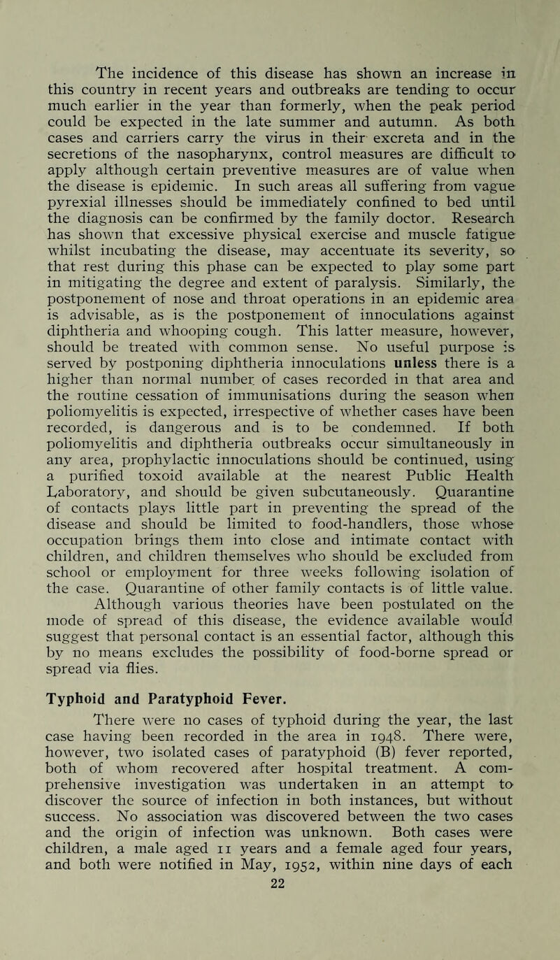 The incidence of this disease has shown an increase in this country in recent years and outbreaks are tending to occur much earlier in the year than formerly, when the peak period could be expected in the late summer and autumn. As both cases and carriers carry the virus in their excreta and in the secretions of the nasopharynx, control measures are difficult to apply although certain preventive measures are of value when the disease is epidemic. In such areas all suffering from vague pyrexial illnesses should be immediately confined to bed until the diagnosis can be confirmed by the family doctor. Research has shown that excessive physical exercise and muscle fatigue whilst incubating the disease, may accentuate its severity, so that rest during this phase can be expected to play some part in mitigating the degree and extent of paralysis. Similarly, the postponement of nose and throat operations in an epidemic area is advisable, as is the postponement of innoculations against diphtheria and whooping cough. This latter measure, however, should be treated with common sense. No useful purpose is served by postponing diphtheria innoculations unless there is a higher than normal number, of cases recorded in that area and the routine cessation of immunisations during the season when poliomyelitis is expected, irrespective of whether cases have been recorded, is dangerous and is to be condemned. If both poliomyelitis and diphtheria outbreaks occur simultaneously in any area, prophylactic innoculations should be continued, using a purified toxoid available at the nearest Public Health Laboratory, and should be given subcutaneously. Quarantine of contacts plays little part in preventing the spread of the disease and should be limited to food-handlers, those whose occupation brings them into close and intimate contact with children, and children themselves who should be excluded from school or employment for three weeks following isolation of the case. Quarantine of other family contacts is of little value. Although various theories have been postulated on the mode of spread of this disease, the evidence available would suggest that personal contact is an essential factor, although this by no means excludes the possibility of food-borne spread or spread via flies. Typhoid and Paratyphoid Fever. There were no cases of typhoid during the year, the last case having been recorded in the area in 1948. There were, however, two isolated cases of paratyphoid (B) fever reported, both of whom recovered after hospital treatment. A com¬ prehensive investigation was undertaken in an attempt to discover the source of infection in both instances, but without success. No association was discovered between the two cases and the origin of infection was unknown. Both cases were children, a male aged 11 years and a female aged four years, and both were notified in May, 1952, within nine days of each