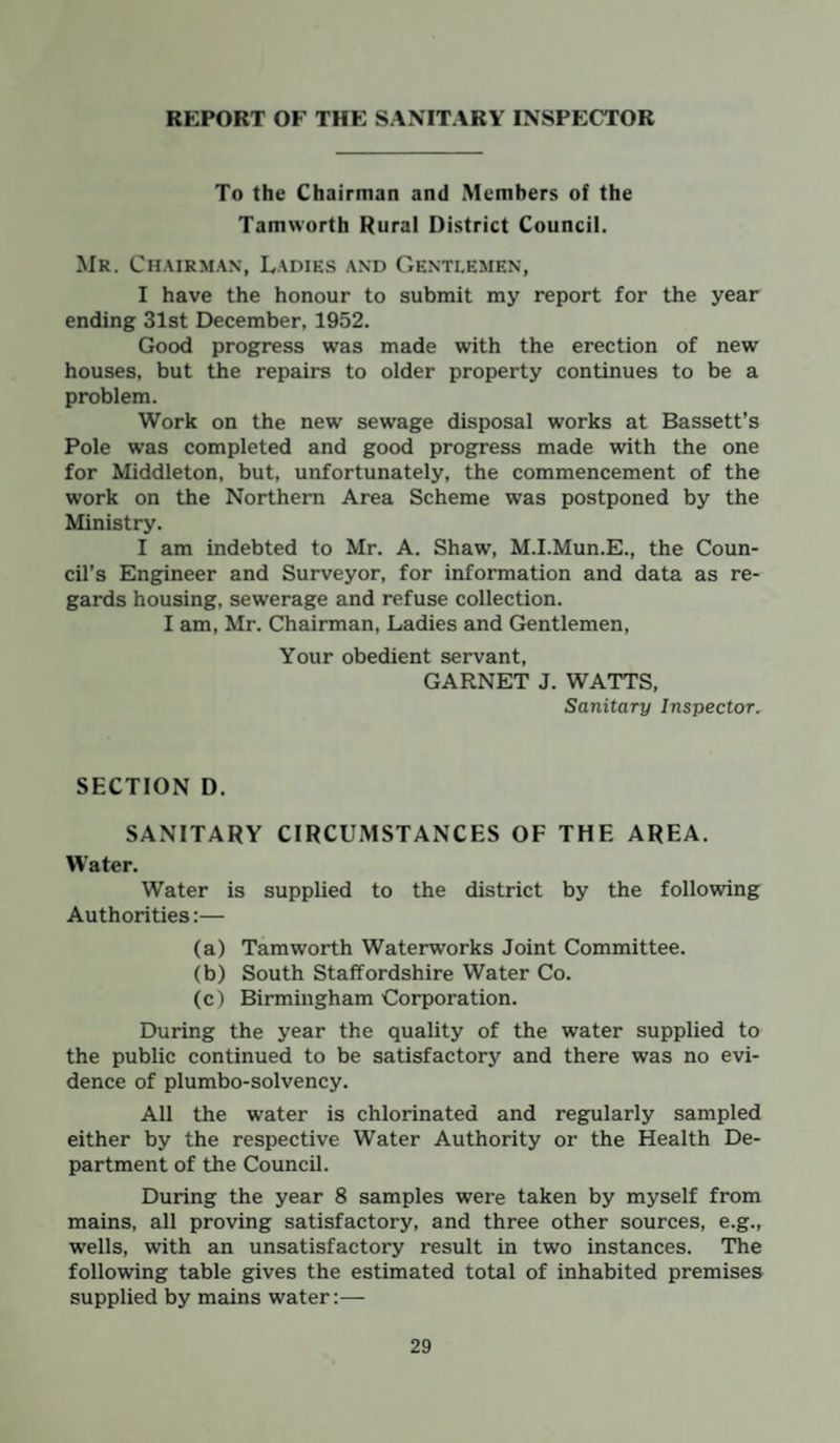 REPORT OF THE SANITARY INSPECTOR To the Chairman and Members of the Tamworth Rural District Council. Mr. Chairman, Ladies and Gentlemen, I have the honour to submit my report for the year ending 31st December, 1952. Good progress was made with the erection of new houses, but the repairs to older property continues to be a problem. Work on the new sewage disposal works at Bassett’s Pole was completed and good progress made with the one for Middleton, but, unfortunately, the commencement of the work on the Northern Area Scheme was postponed by the Ministry. I am indebted to Mr. A. Shaw, M.I.Mun.E., the Coun¬ cil’s Engineer and Surveyor, for information and data as re¬ gards housing, sewerage and refuse collection. I am, Mr. Chairman, Ladies and Gentlemen, Your obedient servant, GARNET J. WATTS, Sanitary Inspector. SECTION D. SANITARY CIRCUMSTANCES OF THE AREA. Water. Water is supplied to the district by the following Authorities:— (a) Tamworth Waterworks Joint Committee. (b) South Staffordshire Water Co. (c) Birmingham Corporation. During the year the quality of the water supplied to the public continued to be satisfactory and there was no evi¬ dence of plumbo-solvency. All the water is chlorinated and regularly sampled either by the respective Water Authority or the Health De¬ partment of the Council. During the year 8 samples were taken by myself from mains, all proving satisfactory, and three other sources, e.g., wells, with an unsatisfactory result in two instances. The following table gives the estimated total of inhabited premises supplied by mains water:—