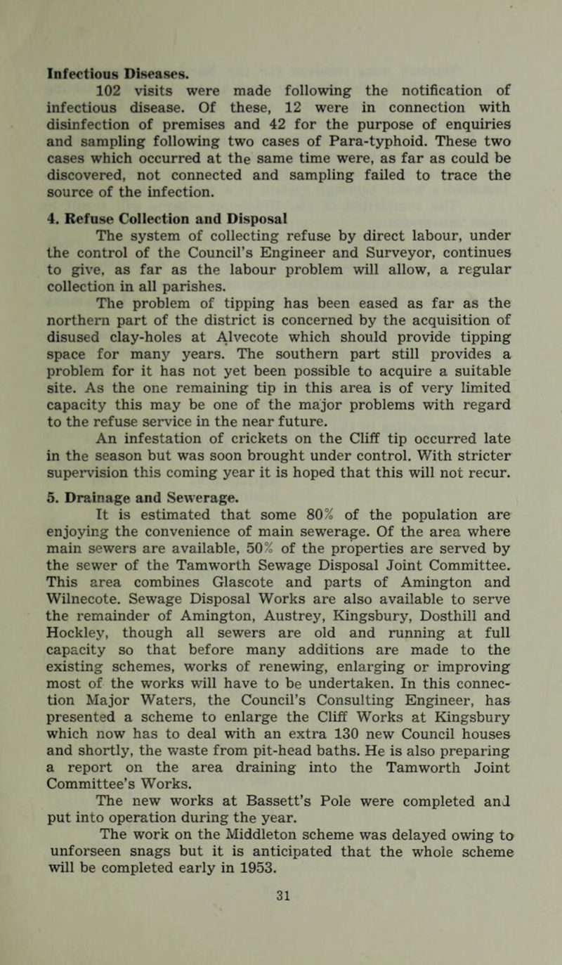 Infectious Diseases. 102 visits were made following the notification of infectious disease. Of these, 12 were in connection with disinfection of premises and 42 for the purpose of enquiries and sampling following two cases of Para-typhoid. These two cases which occurred at the same time were, as far as could be discovered, not connected and sampling failed to trace the source of the infection. 4. Refuse Collection and Disposal The system of collecting refuse by direct labour, under the control of the Council’s Engineer and Surveyor, continues to give, as far as the labour problem will allow, a regular collection in all parishes. The problem of tipping has been eased as far as the northern part of the district is concerned by the acquisition of disused clay-holes at Alvecote which should provide tipping space for many years. The southern part still provides a problem for it has not yet been possible to acquire a suitable site. As the one remaining tip in this area is of very limited capacity this may be one of the major problems with regard to the refuse service in the near future. An infestation of crickets on the Cliff tip occurred late in the season but was soon brought under control. With stricter supervision this coming year it is hoped that this will not recur. 5. Drainage and Sewerage. It is estimated that some 80% of the population are enjoying the convenience of main sewerage. Of the area where main sewers are available, 50% of the properties are served by the sewer of the Tamworth Sewage Disposal Joint Committee. This area combines Glascote and parts of Amington and Wilnecote. Sewage Disposal Works are also available to serve the remainder of Amington, Austrey, Kingsbury, Dosthill and Hockley, though all sewers are old and running at full capacity so that before many additions are made to the existing schemes, works of renewing, enlarging or improving most of the works will have to be undertaken. In this connec¬ tion Major Waters, the Council’s Consulting Engineer, has presented a scheme to enlarge the Cliff Works at Kingsbury which now has to deal with an extra 130 new Council houses and shortly, the waste from pit-head baths. He is also preparing a report on the area draining into the Tamworth Joint Committee’s Works. The new works at Bassett’s Pole were completed anl put into operation during the year. The work on the Middleton scheme was delayed owing to unforseen snags but it is anticipated that the whole scheme will be completed early in 1953.