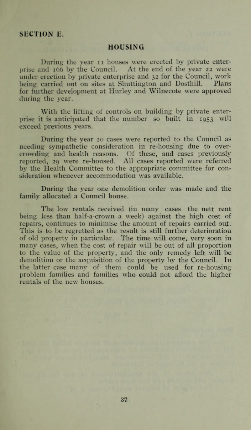 HOUSING During the year n houses were erected by private enter¬ prise and 166 by tile Council. At the end of the year 22 were under erection by private enterprise and 32 for the Council, work being carried out on sites at Shuttiugton and Dosthill. Plans for further development at Hurley and Wilnecote were approved during the year. With the lifting of controls on building by private enter¬ prise it is anticipated that the number so built in 1953 will exceed previous years. During the year 20 cases were reported to the Council as needing sympathetic consideration in re-housing due to over¬ crowding and health reasons. Of these, and cases previously reported, 29 were re-housed. All cases reported were referred by the Health Committee to the appropriate committee for con¬ sideration whenever accommodation was available. During the year one demolition order was made and the family allocated a Council house. The low rentals received (in many cases the nett rent being less than half-a-crown a week) against the high cost of repairs, continues to minimise the amount of repairs carried out. This is to be regretted as the result is still further deterioration of old property in particular. The time will come, very soon in many cases, when the cost of repair will be out of all proportion to the value of the property, and the only remedy left will be demolition or the acquisition of the property by the Council. In the latter case many of them could be used for re-housing problem families and families who could not afford the higher rentals of the new houses.