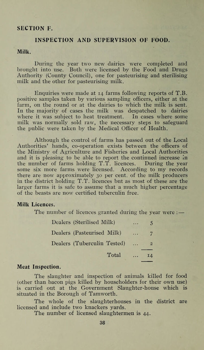 INSPECTION AND SUPERVISION OF FOOD. Milk. During the year two new dairies were completed and brought into use. Both were licensed by the Food and Drugs Authority (County Council), one for pasteurising and sterilising milk and the other for pasteurising milk. Enquiries were made at 14 farms following reports of T.B. positive samples taken by various sampling officers, either at the farm, on the round or at the dairies to which the milk is sent. In the majority of cases the milk was despatched to dairies where it was subject to heat treatment. In cases where some milk was normally sold raw, the necessary steps to safeguard the public were taken by the Medical Officer of Health. Although the control of farms has passed out of the Local Authorities’ hands, co-operation exists between the officers of the Ministry of Agriculture and Fisheries and Local Authorities and it is pleasing to be able to report the continued increase in the number of farms holding T.T. licences. During the year some six more farms were licensed. According to my records there are now approximately 30 per cent, of the milk producers in the district holding T.T. licences but as most of these are the larger farms it is safe to assume that a much higher percentage of the beasts are now certified tuberculin free. Milk Licences. The number of licences granted during the year were : — Dealers (Sterilised Milk) ... 5 Dealers (Pasteurised Milk) ... 7 Dealers (Tuberculin Tested) ... 2 Total ... 14 Meat Inspection. The slaughter and inspection of animals killed for food (other than bacon pigs killed by householders for their own use) is carried out at the Government Slaughter-house which is situated in the Borough of Tam worth. The whole of the slaughterhouses in the district are licensed and include two knackers yards. The number of licensed slaughtermen is 44. 3-8