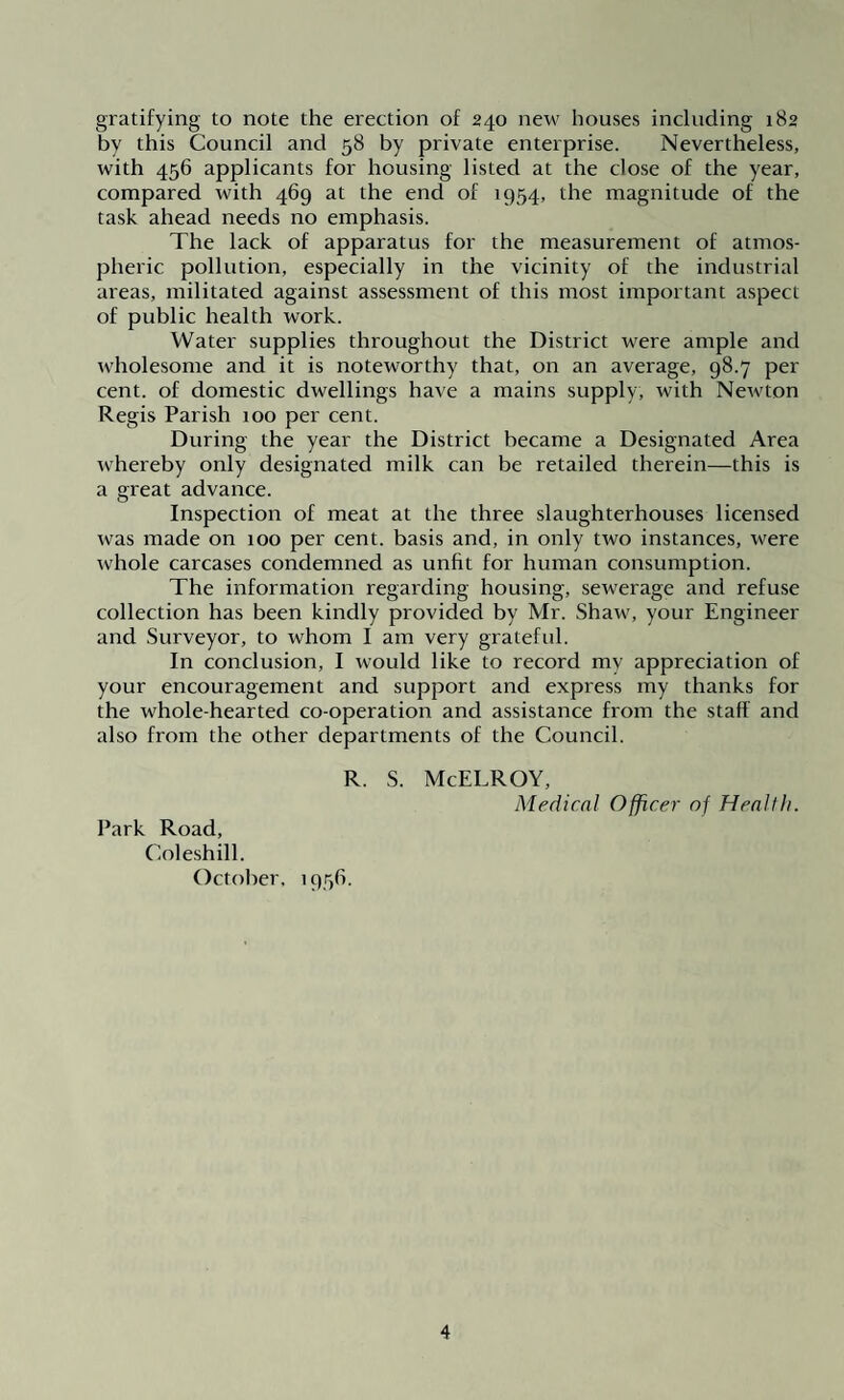 gratifying to note the erection of 240 new houses including 182 by this Council and 58 by private enterprise. Nevertheless, with 456 applicants for housing listed at the close of the year, compared with 469 at the end of 1954, the magnitude of the task ahead needs no emphasis. The lack of apparatus for the measurement of atmos¬ pheric pollution, especially in the vicinity of the industrial areas, militated against assessment of this most important aspect of public health work. Water supplies throughout the District were ample and wholesome and it is noteworthy that, on an average, 98.7 per cent, of domestic dwellings have a mains supply, with Newton Regis Parish 100 per cent. During the year the District became a Designated Area whereby only designated milk can be retailed therein—this is a great advance. Inspection of meat at the three slaughterhouses licensed was made on xoo per cent, basis and, in only two instances, were whole carcases condemned as unfit for human consumption. The information regarding housing, sewerage and refuse collection has been kindly provided by Mr. Shaw, your Engineer and Surveyor, to whom I am very grateful. In conclusion, I would like to record my appreciation of your encouragement and support and express my thanks for the whole-hearted co-operation and assistance from the staff and also from the other departments of the Council. R. S. McELROY, Medical Officer of Health. Park Road, Coleshill. October, 1956.