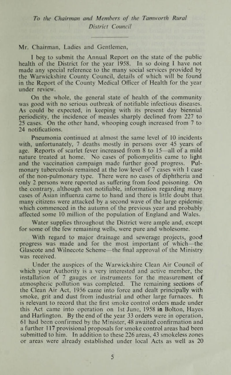 To the Chairman and Members of the Tamworth Rural District Council Mr. Chairman, Ladies and Gentlemen, I beg to submit the Annual Report on the state of the public health of the District for the year 1958. In so doing 1 have not made any special reference to the many social services provided by the Warwickshire County Council, details of which will be found in the Report of the County Medical Officer of Health for the year under review. On the whole, the general state of health of the community was good with no serious outbreak of notifiable infectious diseases. As could be expected, in keeping with its present day biennial periodicity, the incidence of measles sharply declined from 227 to 25 cases. On the other hand, whooping cough increased from 7 to 24 notifications. Pneumonia continued at almost the same level of 10 incidents with, unfortunately, 7 deaths mostly in persons over 45 years of age. Reports of scarlet fever increased from 8 to 15—all of a mild nature treated at home. No cases of poliomyelitis came to light and the vaccination campaign made further good progress. Pul¬ monary tuberculosis remained at the low level of 7 cases with 1 case of the non-pulmonary type. There were no cases of diphtheria and only 2 persons were reported as suffering from food poisoning. On the contrary, although not notifiable, information regarding many cases of Asian influenza came to hand and there is little doubt that many citizens were attacked by a second wave of the large epidemic which commenced in the autumn of the previous year and probably affected some 10 million of the population of England and Wales. Water supplies throughout the District were ample and, except for some of the few remaining wells, were pure and wholesome. With regard to major drainage and sewerage projects, good progress was made and for the most important of which—the Glascote and Wilnecote Scheme—the final approval of the Ministry was received. Under the auspices of the Warwickshire Clean Air Council of which your Authority is a very interested and active member, the installation of 7 gauges or instruments for the measurement of atmospheric pollution was completed. The remaining sections of the Clean Air Act, 1956 came into force and dealt principally with smoke, grit and dust from industrial and other large furnaces. It is relevant to record that the first smoke control orders made under this Act came into operation on 1st June, 1958 in Bolton, Hayes and Harlington. By the end of the year 33 orders were in operation, 61 had been confirmed by the Minister, 48 awaited confirmation and a further 117 provisional proposals for smoke control areas had been submitted to him. In addition to these 226 areas, 43 smokeless zones or areas were already established under local Acts as well as 20