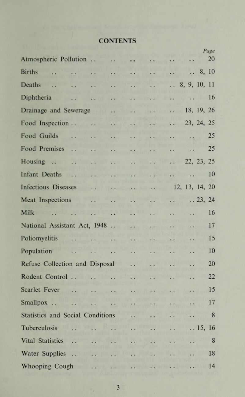 CONTENTS Page Atmospheric Pollution .. .. .. .. .. .. 20 Births .. .. .. .. .. .. .. .. 8, 10 Deaths.8, 9, 10, 11 Diphtheria .. .. .. .. .. .. .. 16 Drainage and Sewerage .. .. .. .. 18, 19, 26 Food Inspection .. .. .. .. .. .. 23, 24, 25 Food Guilds .. .. .. .. .. .. .. 25 Food Premises .. .. .. .. .. .. .. 25 Housing .. .. .. .. .. .. .. 22, 23, 25 Infant Deaths .. .. .. .. .. .. .. 10 Infectious Diseases .. .. .. .. 12, 13, 14, 20 Meat Inspections .. .. .. .. .. .. 23, 24 Milk .. .. .. .. .. .. .. .. 16 National Assistant Act, 1948 .. .. .. .. .. 17 Poliomyelitis .. .. .. .. .. .. .. 15 Population .. .. .. .. .. .. .. 10 Refuse Collection and Disposal .. .. .. .. 20 Rodent Control .. .. .. .. .. .. .. 22 Scarlet Fever .. .. .. .. .. .. .. 15 Smallpox .. ., .. .. .. .. .. .. 17 Statistics and Social Conditions .. .. .. .. 8 Tuberculosis .. .. .. .. .. .. ..15, 16 Vital Statistics .. .. .. .. .. .. .. 8 Water Supplies .. .. .. .. .. .. .. 18 Whooping Cough .. .. .. .. .. .. 14