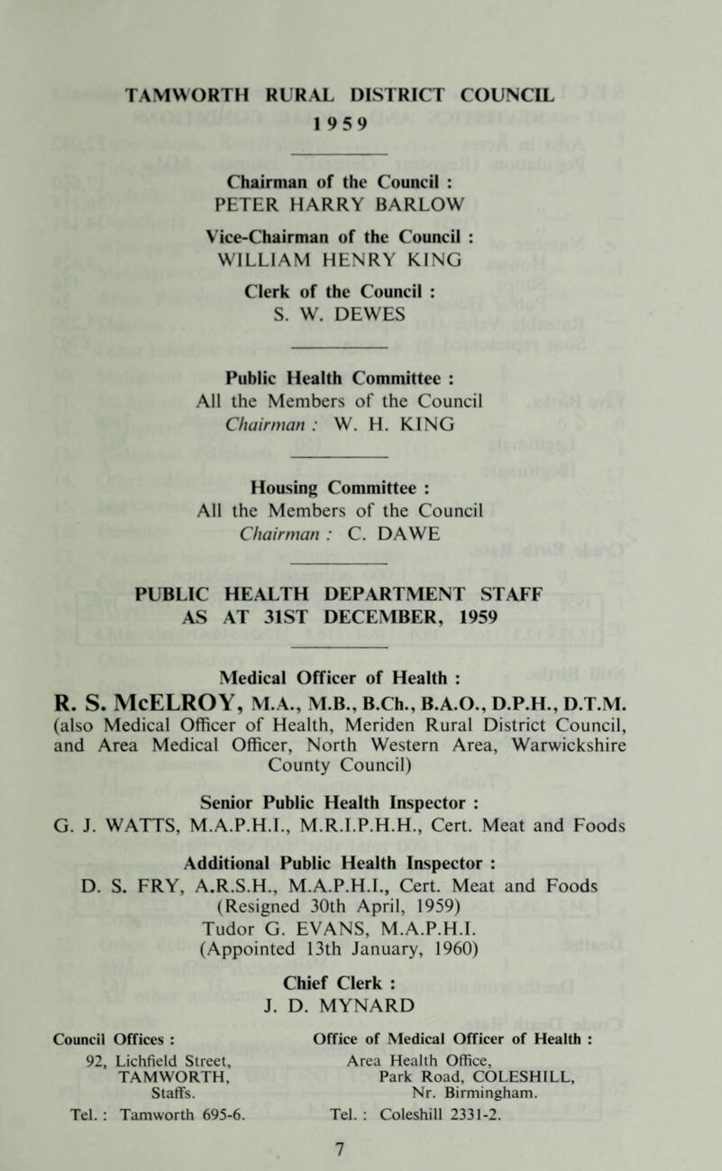 TAMWORTH RURAL DISTRICT COUNCIL 1959 Chairman of the Council : PETER HARRY BARLOW Vice-Chairman of the Council : WILLIAM HENRY KING Clerk of the Council : S. W. DEWES Public Health Committee : All the Members of the Council Chairman : W. H. KING Housing Committee : All the Members of the Council Chairman : C. DAWE PUBLIC HEALTH DEPARTMENT STAFF AS AT 31ST DECEMBER, 1959 Medical Officer of Health : R. S. McELROY, M.A., M.B., B.Ch., B.A.O., D.P.H., D.T.M. (also Medical Officer of Health, Meriden Rural District Council, and Area Medical Officer, North Western Area, Warwickshire County Council) Senior Public Health Inspector : G. J. WATTS, M.A.P.H.I., M.R.I.P.H.H., Cert. Meat and Foods Additional Public Health Inspector : D. S. FRY, A.R.S.H., M.A.P.H.I., Cert. Meat and Foods (Resigned 30th April, 1959) Tudor G. EVANS, M.A.P.H.I. (Appointed 13th January, 1960) Chief Clerk : J. D. MYNARD Council Offices : Office of Medical Officer of Health : Tel.: Tamworth 695-6. 92, Lichfield Street, TAMWORTH, Staffs. Area Health Office, Park Road, COLESHILL, Nr. Birmingham. Tel.: Coleshill 2331-2.