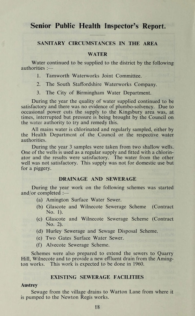 Senior Public Health Inspector’s Report. SANITARY CIRCUMSTANCES IN THE AREA WATER Water continued to be supplied to the district by the following authorities :— 1. Tamworth Waterworks Joint Committee. 2. The South Staffordshire Waterworks Company. 3. The City of Birmingham Water Department. During the year the quality of water supplied continued to be satisfactory and there was no evidence of plumbo-solvency. Due to occasional power cuts the supply to the Kingsbury area was, at times, interrupted but pressure is being brought by the Council on the water authority to try and remedy this. All mains water is chlorinated and regularly sampled, either by the Health Department of the Council or the respective water authorities. During the year 3 samples were taken from two shallow wells. One of the wells is used as a regular supply and fitted with a chlorin- ator and the results were satisfactory. The water from the other well was not satisfactory. This supply was not for domestic use but for a piggery. DRAINAGE AND SEWERAGE During the year work on the following schemes was started and/or completed :— (a) Amington Surface Water Sewer. (b) Glascote and Wilnecote Sewerage Scheme (Contract No. 1). (c) Glascote and Wilnecote Sewerage Scheme (Contract No. 2). (d) Hurley Sewerage and Sewage Disposal Scheme. (e) Two Gates Surface Water Sewer. (f) Alvecote Sewerage Scheme. Schemes were also prepared to extend the sewers to Quarry Hill, Wilnecote and to provide a new effluent drain from the Aming¬ ton works. This work is expected to be done in 1960. EXISTING SEWERAGE FACILITIES Austrey Sewage from the village drains to Warton Lane from where it is pumped to the Newton Regis works.