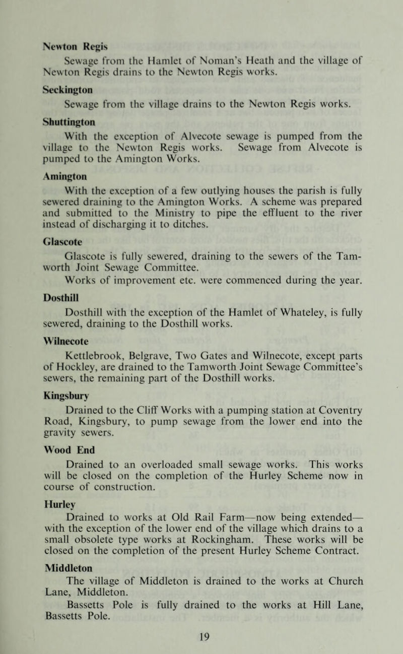 New ton Regis Sewage from the Hamlet of Noman’s Heath and the village of New ton Regis drains to the Newton Regis works. Seckington Sewage from the village drains to the Newton Regis works. Shuttington With the exception of Alvecote sewage is pumped from the village to the Newton Regis works. Sewage from Alvecote is pumped to the Amington Works. Amington With the exception of a few outlying houses the parish is fully sewered draining to the Amington Works. A scheme was prepared and submitted to the Ministry to pipe the effluent to the river instead of discharging it to ditches. Glascote Glascote is fully sewered, draining to the sewers of the Tam- worth Joint Sewage Committee. Works of improvement etc. were commenced during the year. Dosthill Dosthill with the exception of the Hamlet of Whateley, is fully sewered, draining to the Dosthill works. Wilnecote Kettlebrook, Belgrave, Two Gates and Wilnecote, except parts of Hockley, are drained to the Tamworth Joint Sewage Committee's sewers, the remaining part of the Dosthill works. Kingsbury Drained to the Cliff Works with a pumping station at Coventry Road, Kingsbury, to pump sewage from the lower end into the gravity sewers. Wood End Drained to an overloaded small sewage works. This works will be closed on the completion of the Hurley Scheme now in course of construction. Hurley Drained to works at Old Rail Farm—now being extended— with the exception of the lower end of the village which drains to a small obsolete type works at Rockingham. These works will be closed on the completion of the present Hurley Scheme Contract. Middleton The village of Middleton is drained to the works at Church Lane, Middleton. Bassetts Pole is fully drained to the works at Hill Lane, Bassetts Pole.