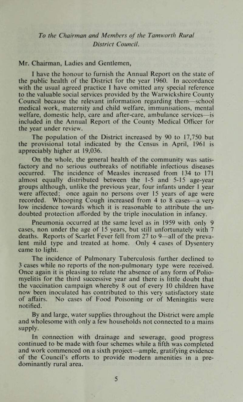 To the Chairman and Members of the Tamworth Rural District Council. Mr. Chairman, Ladies and Gentlemen, I have the honour to furnish the Annual Report on the state of the public health of the District for the year 1960. In accordance with the usual agreed practice I have omitted any special reference to the valuable social services provided by the Warwickshire County Council because the relevant information regarding them—school medical work, maternity and child welfare, immunisations, mental welfare, domestic help, care and after-care, ambulance services—is included in the Annual Report of the County Medical Officer for the year under review. The population of the District increased by 90 to 17,750 but the provisional total indicated by the Census in April, 1961 is appreciably higher at 19,036. On the whole, the general health of the community was satis¬ factory and no serious outbreaks of notifiable infectious diseases occurred. The incidence of Measles increased from 134 to 171 almost equally distributed between the 1-5 and 5-15 age-year groups although, unlike the previous year, four infants under 1 year were affected; once again no persons over 15 years of age were recorded. Whooping Cough increased from 4 to 8 cases—a very low incidence towards which it is reasonable to attribute the un¬ doubted protection afforded by the triple inoculation in infancy. Pneumonia occurred at the same level as in 1959 with only 9 cases, non under the age of 15 years, but still unfortunately with 7 deaths. Reports of Scarlet Fever fell from 27 to 9—all of the preva¬ lent mild type and treated at home. Only 4 cases of Dysentery came to light. The incidence of Pulmonary Tuberculosis further declined to 3 cases while no reports of the non-pulmonary type were received. Once again it is pleasing to relate the absence of any form of Polio¬ myelitis for the third successive year and there is little doubt that the vaccination campaign whereby 8 out of every 10 children have now been inoculated has contributed to this very satisfactory state of affairs. No cases of Food Poisoning or of Meningitis were notified. By and large, water supplies throughout the District were ample and wholesome with only a few households not connected to a mains supply. In connection with drainage and sewerage, good progress continued to be made with four schemes while a fifth was completed and work commenced on a sixth project—ample, gratifying evidence of the Council's efforts to provide modern amenities in a pre¬ dominantly rural area.