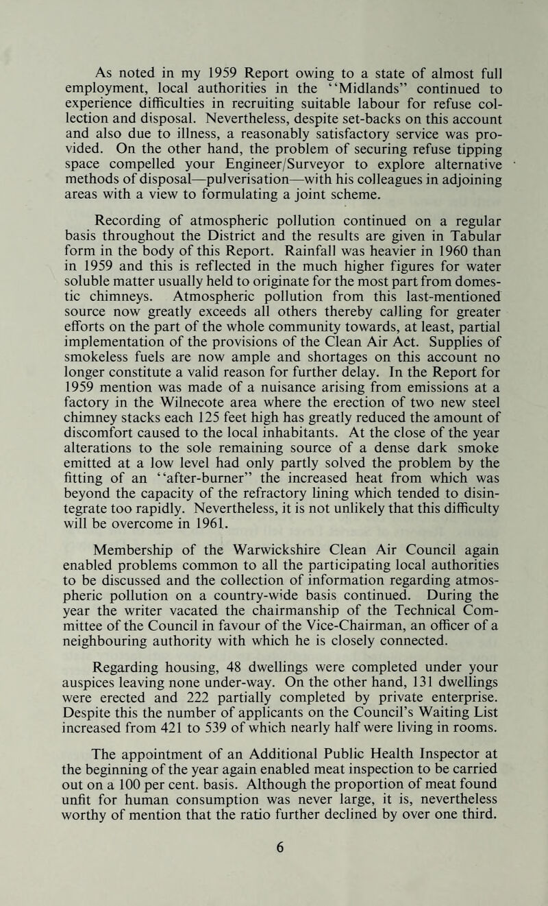 As noted in my 1959 Report owing to a state of almost full employment, local authorities in the “Midlands” continued to experience difficulties in recruiting suitable labour for refuse col¬ lection and disposal. Nevertheless, despite set-backs on this account and also due to illness, a reasonably satisfactory service was pro¬ vided. On the other hand, the problem of securing refuse tipping space compelled your Engineer/Surveyor to explore alternative methods of disposal—pulverisation—with his colleagues in adjoining areas with a view to formulating a joint scheme. Recording of atmospheric pollution continued on a regular basis throughout the District and the results are given in Tabular form in the body of this Report. Rainfall was heavier in 1960 than in 1959 and this is reflected in the much higher figures for water soluble matter usually held to originate for the most part from domes¬ tic chimneys. Atmospheric pollution from this last-mentioned source now greatly exceeds all others thereby calling for greater efforts on the part of the whole community towards, at least, partial implementation of the provisions of the Clean Air Act. Supplies of smokeless fuels are now ample and shortages on this account no longer constitute a valid reason for further delay. In the Report for 1959 mention was made of a nuisance arising from emissions at a factory in the Wilnecote area where the erection of two new steel chimney stacks each 125 feet high has greatly reduced the amount of discomfort caused to the local inhabitants. At the close of the year alterations to the sole remaining source of a dense dark smoke emitted at a low level had only partly solved the problem by the fitting of an “after-burner” the increased heat from which was beyond the capacity of the refractory lining which tended to disin¬ tegrate too rapidly. Nevertheless, it is not unlikely that this difficulty will be overcome in 1961. Membership of the Warwickshire Clean Air Council again enabled problems common to all the participating local authorities to be discussed and the collection of information regarding atmos¬ pheric pollution on a country-wide basis continued. During the year the writer vacated the chairmanship of the Technical Com¬ mittee of the Council in favour of the Vice-Chairman, an officer of a neighbouring authority with which he is closely connected. Regarding housing, 48 dwellings were completed under your auspices leaving none under-way. On the other hand, 131 dwellings were erected and 222 partially completed by private enterprise. Despite this the number of applicants on the Council’s Waiting List increased from 421 to 539 of which nearly half were living in rooms. The appointment of an Additional Public Health Inspector at the beginning of the year again enabled meat inspection to be carried out on a 100 per cent, basis. Although the proportion of meat found unfit for human consumption was never large, it is, nevertheless worthy of mention that the ratio further declined by over one third.