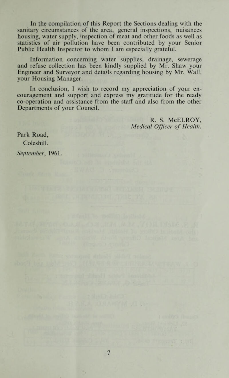 In the compilation of this Report the Sections dealing with the sanitary circumstances of the area, general inspections, nuisances housing, water supply, inspection of meat and other foods as well as statistics of air pollution have been contributed by your Senior Public Health Inspector to whom I am especially grateful. Information concerning water supplies, drainage, sewerage and refuse collection has been kindly supplied by Mr. Shaw your Engineer and Surveyor and details regarding housing by Mr. Wall, your Housing Manager. In conclusion, 1 wish to record my appreciation of your en¬ couragement and support and express my gratitude for the ready co-operation and assistance from the stafT and also from the other Departments of your Council. R. S. McELROY, Medical Officer of Health. Park Road, Coleshill. September, 1961.