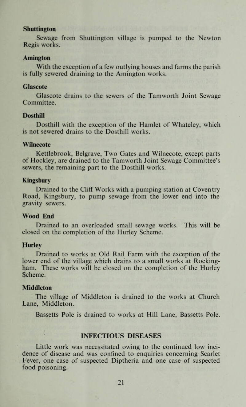 Shuttington Sewage from Shuttington village is pumped to the Newton Regis works. Amington With the exception of a few outlying houses and farms the parish is fully sewered draining to the Amington works. Glascote Glascote drains to the sewers of the Tamworth Joint Sewage Committee. Dosthill Dosthill with the exception of the Hamlet of Whateley, which is not sewered drains to the Dosthill works. Wilnecote Kettlebrook, Belgrave, Two Gates and Wilnecote, except parts of Hockley, are drained to the Tamworth Joint Sewage Committee’s sewers, the remaining part to the Dosthill works. Kingsbury Drained to the Cliff Works with a pumping station at Coventry Road, Kingsbury, to pump sewage from the lower end into the gravity sewers. Wood End Drained to an overloaded small sewage works. This will be closed on the completion of the Hurley Scheme. Hurley Drained to works at Old Rail Farm with the exception of the lower end of the village which drains to a small works at Rocking¬ ham. These works will be closed on the completion of the Hurley Scheme. Middleton The village of Middleton is drained to the works at Church Lane, Middleton. Bassetts Pole is drained to works at Hill Lane, Bassetts Pole. INFECTIOUS DISEASES Little work was necessitated owing to the continued low inci¬ dence of disease and was confined to enquiries concerning Scarlet Fever, one case of suspected Diptheria and one case of suspected food poisoning.