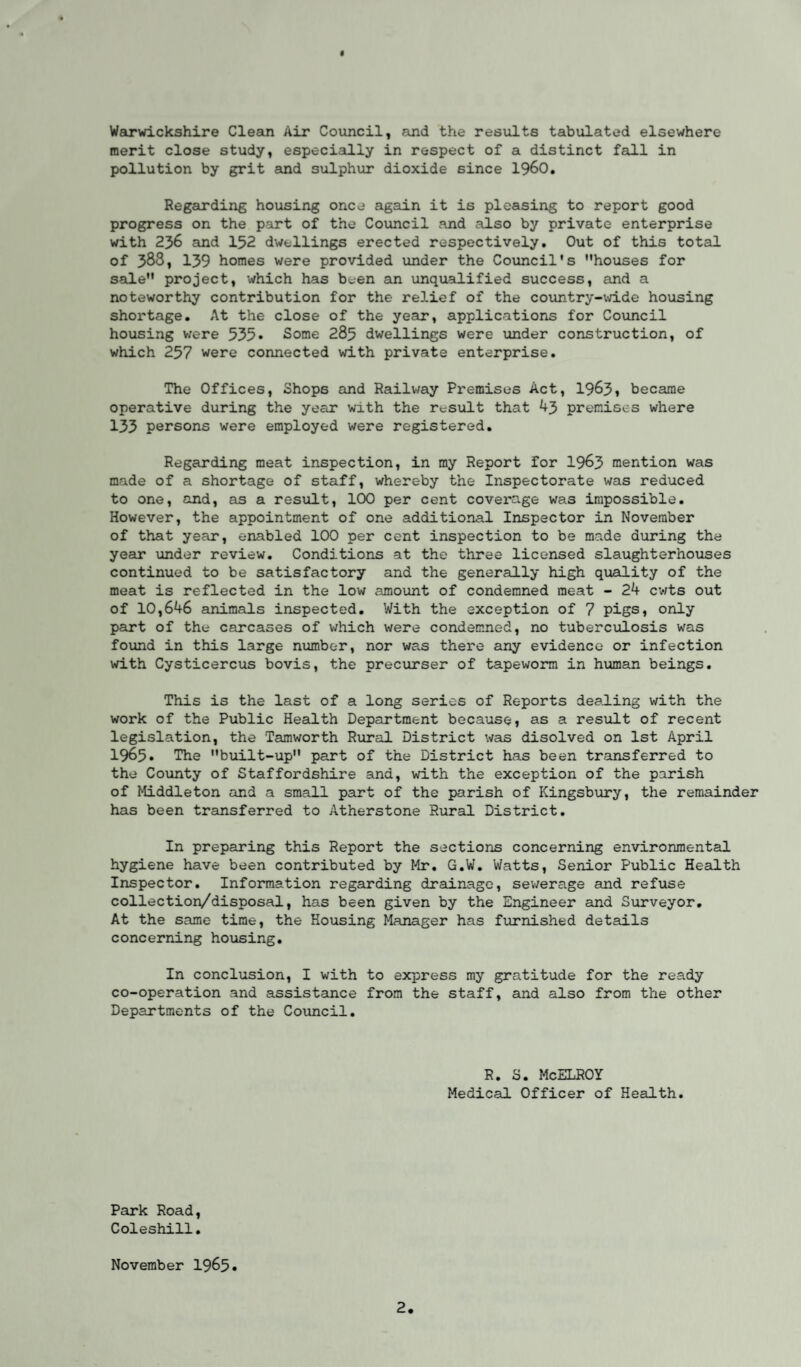 f Warwickshire Clean Air Council, and the results tabulated elsewhere merit close study, especially in respect of a distinct fall in pollution by grit and sulphur dioxide since I960. Regarding housing once again it is pleasing to report good progress on the part of the Council and also by private enterprise with 236 and 132 dwellings erected respectively. Out of this total of 388, 139 homes were provided under the Council's houses for sale project, which has been an unqualified success, and a noteworthy contribution for the relief of the country-wide housing shortage. At the close of the year, applications for Council housing were 535* Some 285 dwellings were under construction, of which 257 were connected with private enterprise. The Offices, Shops and Railway Premises Act, 1963, became operative during the year with the result that 43 premises where 133 persons were employed were registered. Regarding meat inspection, in my Report for 1963 mention was made of a shortage of staff, whereby the Inspectorate was reduced to one, and, as a result, 100 per cent coverage was impossible. However, the appointment of one additional Inspector in November of that year, enabled 100 per cent inspection to be made during the year under review. Conditions at the three licensed slaughterhouses continued to be satisfactory and the generally high quality of the meat is reflected in the low amount of condemned meat - 24 cv/ts out of 10,646 animals inspected. With the exception of 7 pigs, only part of the carcases of which were condemned, no tuberculosis was found in this large number, nor was there any evidence or infection with Cysticercus bovis, the precurser of tapeworm in human beings. This is the last of a long series of Reports dealing with the work of the Public Health Department because, as a result of recent legislation, the 'Tamworth Rural District was disolved on 1st April 1965. The built-up part of the District has been transferred to the County of Staffordshire and, with the exception of the parish of Middleton and a small part of the parish of Kingsbury, the remainder has been transferred to Atherstone Rural District. In preparing this Report the sections concerning environmental hygiene have been contributed by Mr. G.W. Watts, Senior Public Health Inspector. Information regarding drainage, sewerage and refuse collection/disposal, has been given by the Engineer and Surveyor, At the same time, the Housing Manager has furnished details concerning housing. In conclusion, I with to express my gratitude for the ready co-operation and assistance from the staff, and also from the other Departments of the Council. R. S. McELROY Medical Officer of Health. Park Road, Coleshill. November 1965*