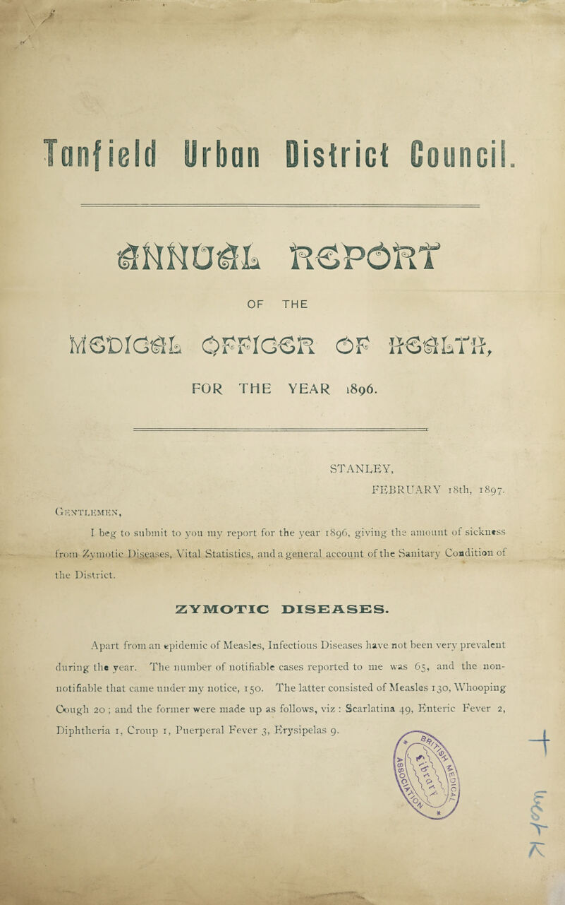rbnn District Counci OF THE FOR THE YEAR 1896. STANLEY, FEBRUARY 18th, 1897. Gentlemen, I beg to submit to you my report for the year 1896, giving the amount of sickness from Zymotic Diseases, Vital Statistics, and a general account of the Sanitary Condition of the District. ZYMOTIC DISEASES. Apart from an epidemic of Measles, Infectious Diseases have not been very prevalent during the year. The number of notifiable cases reported to me was 65, and the non- notifiable that came under my notice, 150. The latter consisted of Measles 130, Whooping Gough 20 ; and the former were made up as follows, viz : Scarlatina 49, Enteric Fever 2, Diphtheria 1, Croup 1, Puerperal Fever 3, Erysipelas 9. 4 £ K