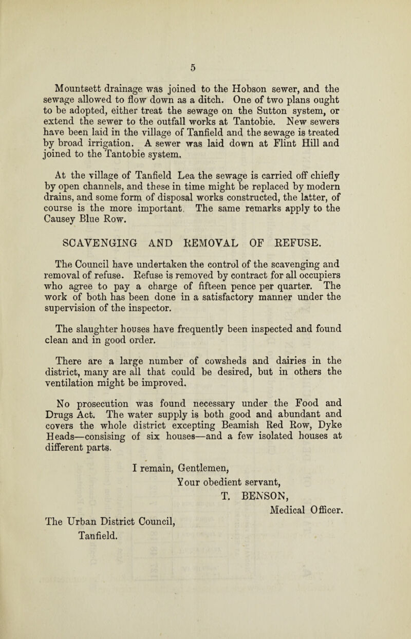 Mountsett drainage was joined to the Hobson sewer, and the sewage allowed to flow down as a ditch. One of two plans ought to be adopted, either treat the sewage on the Sutton system, or extend the sewer to the outfall works at Tantobie. New sewers have been laid in the village of Tanfield and the sewage is treated by broad irrigation. A sewer was laid down at Flint Hill and joined to the Tantobie system. At the village of Tanfield Lea the sewage is carried off chiefly by open channels, and these in time might be replaced by modern drains, and some form of disposal works constructed, the latter, of course is the more important. The same remarks apply to the Causey Blue Row. SCAVENGING AND REMOVAL OF REFUSE. The Council have undertaken the control of the scavenging and removal of refuse. Refuse is removed by contract for all occupiers who agree to pay a charge of fifteen pence per quarter. The work of both has been done in a satisfactory manner under the supervision of the inspector. The slaughter houses have frequently been inspected and found clean and in good order. There are a large number of cowsheds and dairies in the district, many are all that could be desired, but in others the ventilation might be improved. No prosecution was found necessary under the Food and Drugs Act. The water supply is both good and abundant and covers the whole district excepting Beamish Red Row, Dyke Heads—consising of six houses—and a few isolated houses at different parts. I remain, Gentlemen, Your obedient servant, T. BENSON, The Urban District Council, Tanfield. Medical Officer.