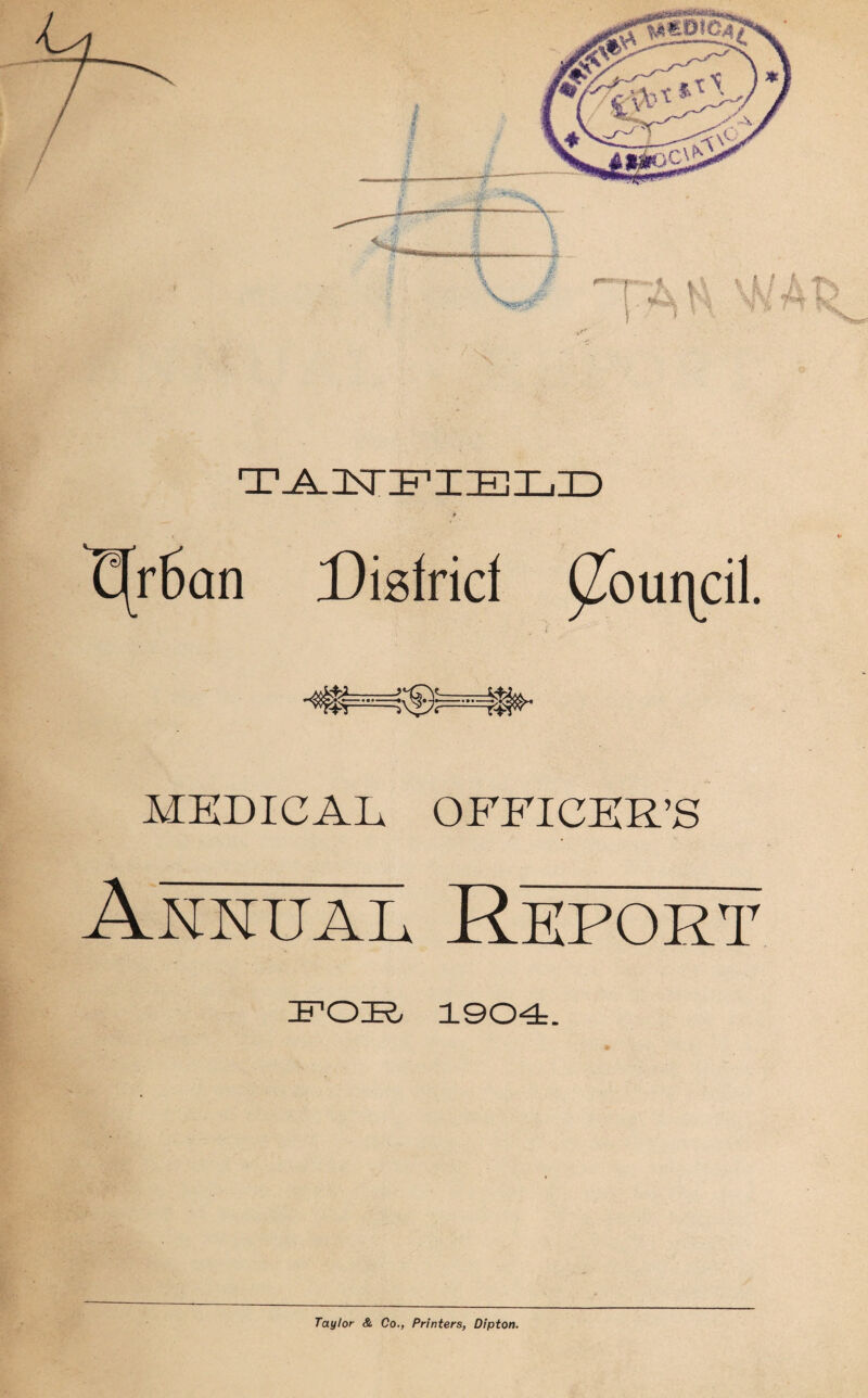 T^USTIFIZEIEjID t(r6an Disfrid ^ouqcil. - MEDICAL OFFICER’S Annual Report IFOIR, 1904, Taylor & Co., Printers, Dipton.