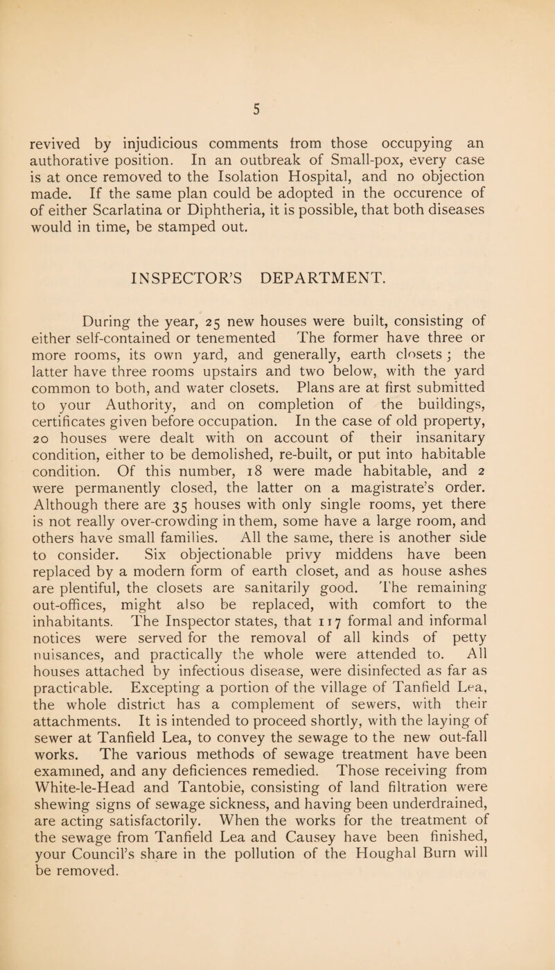 revived by injudicious comments from those occupying an authorative position. In an outbreak of Small-pox, every case is at once removed to the Isolation Hospital, and no objection made. If the same plan could be adopted in the occurence of of either Scarlatina or Diphtheria, it is possible, that both diseases would in time, be stamped out. INSPECTOR’S DEPARTMENT. During the year, 25 new houses were built, consisting of either self-contained or tenemented The former have three or more rooms, its own yard, and generally, earth closets ; the latter have three rooms upstairs and two below, with the yard common to both, and water closets. Plans are at first submitted to your Authority, and on completion of the buildings, certificates given before occupation. In the case of old property, 20 houses were dealt with on account of their insanitary condition, either to be demolished, re-built, or put into habitable condition. Of this number, 18 were made habitable, and 2 were permanently closed, the latter on a magistrate’s order. Although there are 35 houses with only single rooms, yet there is not really over-crowding in them, some have a large room, and others have small families. All the same, there is another side to consider. Six objectionable privy middens have been replaced by a modern form of earth closet, and as house ashes are plentiful, the closets are sanitarily good. The remaining out-offices, might also be replaced, with comfort to the inhabitants. The Inspector states, that 117 formal and informal notices were served for the removal of all kinds of petty nuisances, and practically the whole were attended to. All houses attached by infectious disease, were disinfected as far as practicable. Excepting a portion of the village of Tanfield Lea, the whole district has a complement of sewers, with their attachments. It is intended to proceed shortly, with the laying of sewer at Tanfield Lea, to convey the sewage to the new out-fall works. The various methods of sewage treatment have been examined, and any deficiences remedied. Those receiving from White-le-Head and Tantobie, consisting of land filtration were shewing signs of sewage sickness, and having been underdrained, are acting satisfactorily. When the works for the treatment of the sewage from Tanfield Lea and Causey have been finished, your Council’s share in the pollution of the Houghal Burn will be removed.