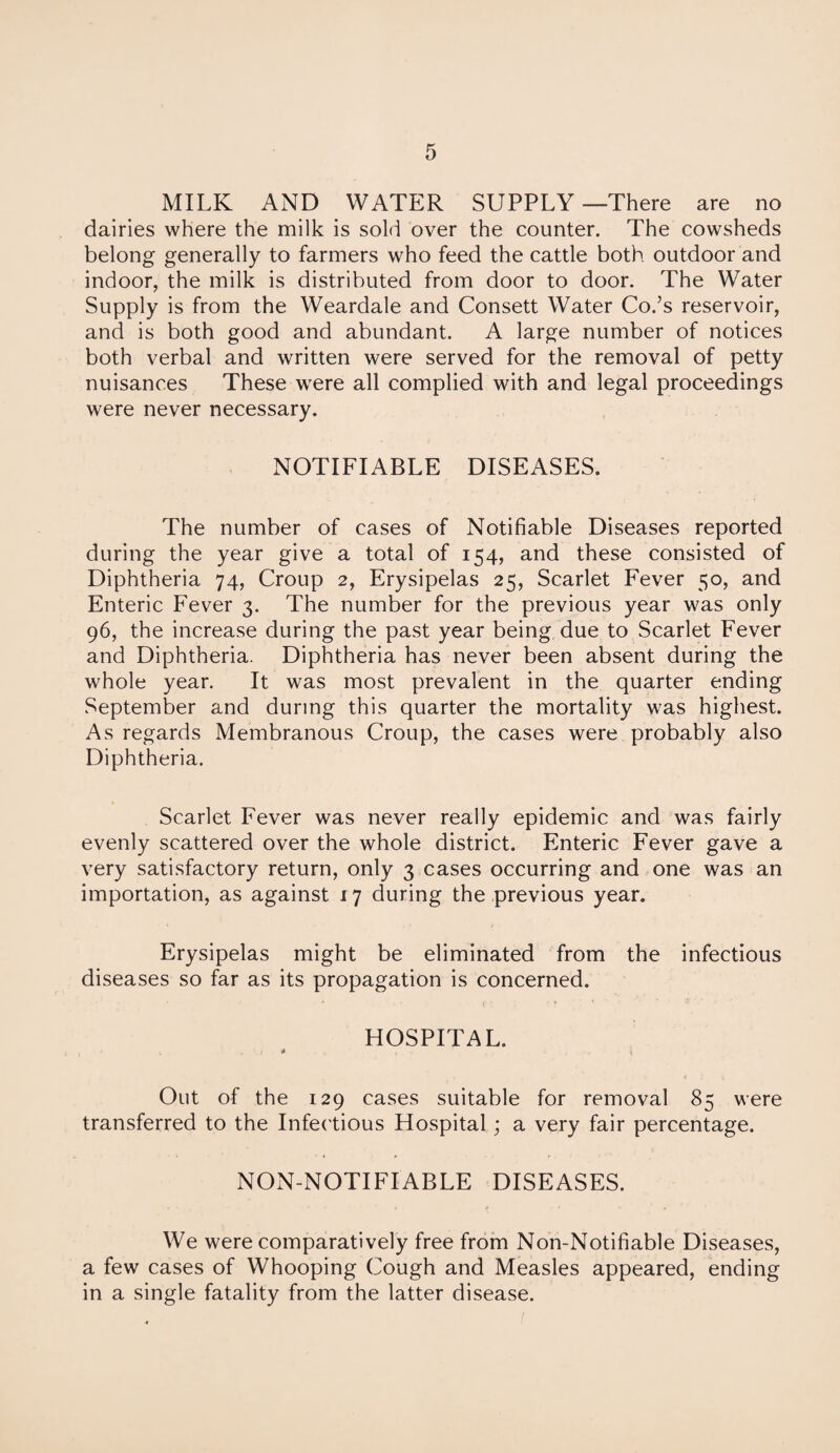 MILK AND WATER SUPPLY —There are no dairies where the milk is sold over the counter. The cowsheds belong generally to farmers who feed the cattle both outdoor and indoor, the milk is distributed from door to door. The Water Supply is from the Weardale and Consett Water Co.’s reservoir, and is both good and abundant. A large number of notices both verbal and written were served for the removal of petty nuisances These were all complied with and legal proceedings were never necessary. NOTIFIABLE DISEASES. The number of cases of Notifiable Diseases reported during the year give a total of 154, and these consisted of Diphtheria 74, Croup 2, Erysipelas 25, Scarlet Fever 50, and Enteric Fever 3. The number for the previous year was only 96, the increase during the past year being due to Scarlet Fever and Diphtheria. Diphtheria has never been absent during the whole year. It was most prevalent in the quarter ending September and during this quarter the mortality was highest. As regards Membranous Croup, the cases were probably also Diphtheria. Scarlet Fever was never really epidemic and was fairly evenly scattered over the whole district. Enteric Fever gave a very satisfactory return, only 3 cases occurring and one was an importation, as against 17 during the previous year. Erysipelas might be eliminated from the infectious diseases so far as its propagation is concerned. HOSPITAL. ■ * i Out of the 129 cases suitable for removal 85 were transferred to the Infectious Hospital; a very fair percentage. NON-NOTIFIABLE DISEASES. We were comparatively free from Non-Notifiable Diseases, a few cases of Whooping Cough and Measles appeared, ending in a single fatality from the latter disease.