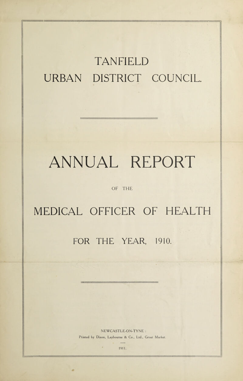 TANFIELD URBAN DISTRICT COUNCIL ANNUAL REPORT OF THE MEDICAL OFFICER OF HEALTH FOR THE YEAR, 1910. NEWCASTLE-ON-TYNE : Printed by Dixon, Laybourne & Co., Ltd., Groat Market. 1911.