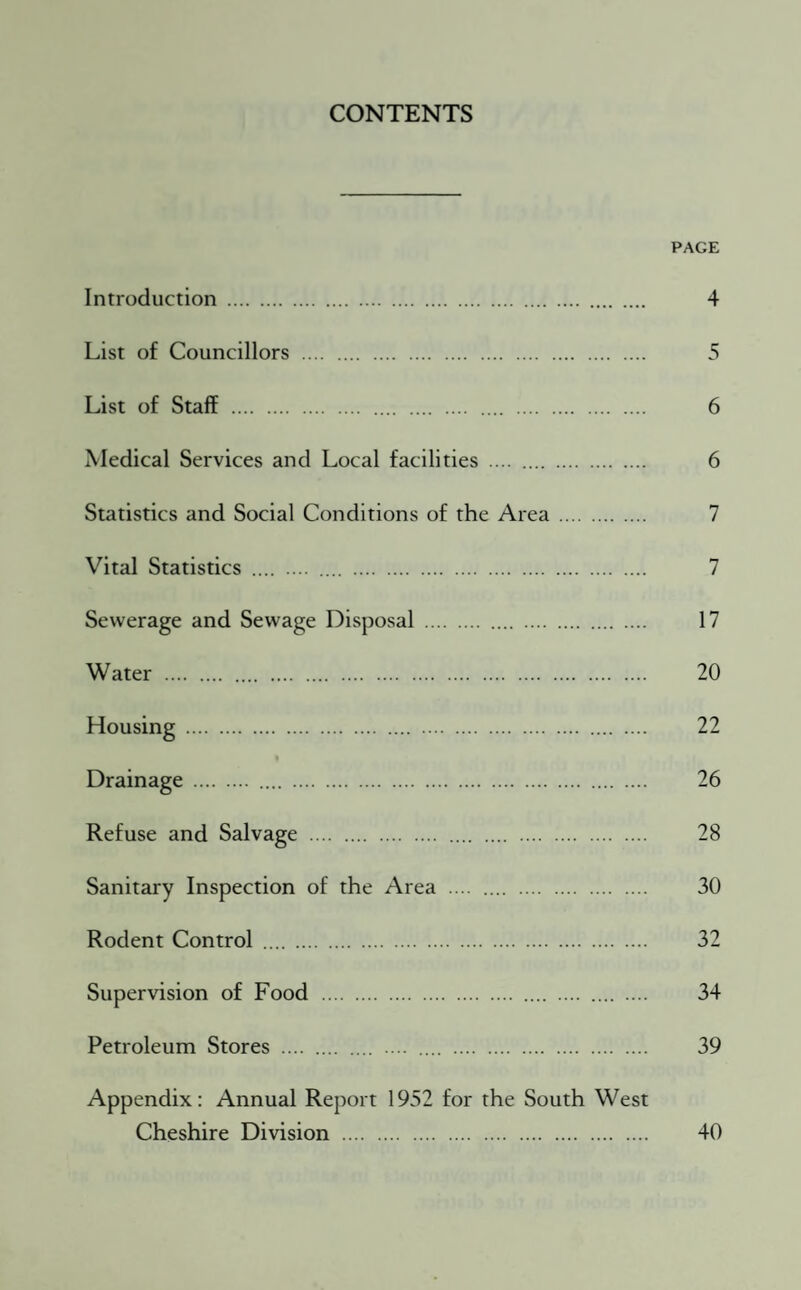 CONTENTS PAGE Introduction . 4 List of Councillors . 5 List of Staff . 6 Medical Services and Local facilities . 6 Statistics and Social Conditions of the Area. 7 Vital Statistics . .... . 7 Sewerage and Sewage Disposal . 17 Water . 20 Housing . 22 Drainage . 26 Refuse and Salvage . 28 Sanitary Inspection of the Area . 30 Rodent Control . 32 Supervision of Food . 34 Petroleum Stores . .... . 39 Appendix: Annual Report 1952 for the South West Cheshire Division . 40