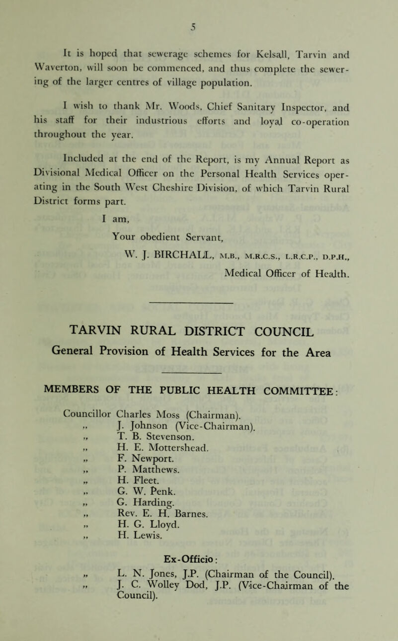 It is hoped that sewerage schemes for Kelsall, Tarvin and W'averton, will soon he commenced, and thus complete the sewer¬ ing of the larger centres of village population. I wish to thank Mr. Woods. Chief Sanitary Inspector, and his staff for their industrious efforts and loyal co-operation throughout the year. Included at the end of the Rc{X)rt, is my Annual Report as Divisional ^ledical Officer on the Personal Health Services oper¬ ating in the South West Cheshire Division, of which Tarvin Rural District forms part. I am. Your obedient Servant, W. J. BIRCHAIJL, M.B., M.R.C.S., L.R.C.P.. D.P.H., Medical Officer of Health. TARVIN RURAL DISTRICT COUNCIL General Provision of Health Services for the Area MEMBERS OF THE PUBLIC HEALTH COMMITTEE: Councillor Charles Moss (Chairman). „ J. Johnson (Vice-Chairman). „ T. B. Stevenson. „ H. E. Mottershead. „ F. Newport. „ P. Matthews. „ H. Fleet. ,. G. W. Penk. „ G. Harding. ,. Rev. E. H. Barnes. „ H. G. Lloyd. „ H. Lewis. Ex-Officio: L. N. Jones, J.P. (Chairman of the Council). J. C. Wolley Dod, J.P. (Vice-Chairman of the Council).